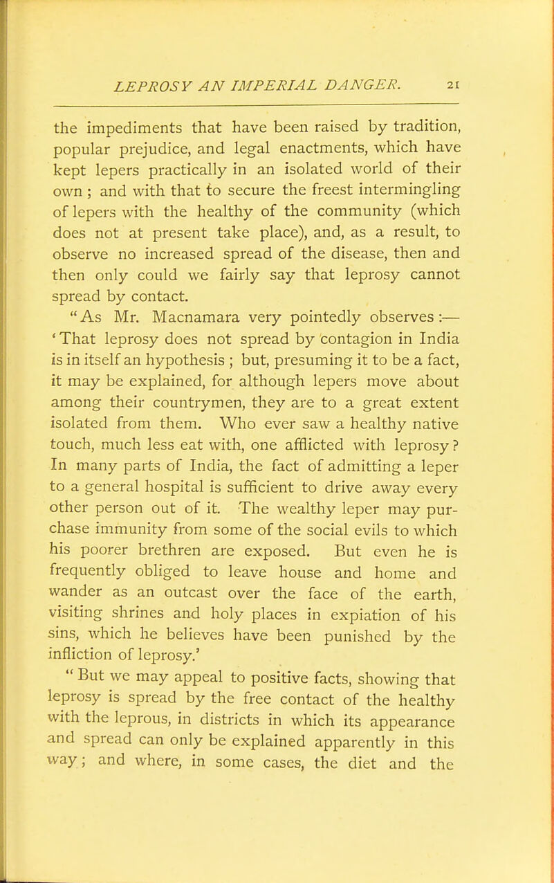 the impediments that have been raised by tradition, popular prejudice, and legal enactments, which have kept lepers practically in an isolated world of their own ; and with that to secure the freest intermingling of lepers with the healthy of the community (which does not at present take place), and, as a result, to observe no increased spread of the disease, then and then only could we fairly say that leprosy cannot spread by contact.  As Mr. Macnamara very pointedly observes :— 'That leprosy does not spread by contagion in India is in itself an hypothesis ; but, presuming it to be a fact, it may be explained, for although lepers move about among their countrymen, they are to a great extent isolated from them. Who ever saw a healthy native touch, much less eat with, one afflicted with leprosy ? In many parts of India, the fact of admitting a leper to a general hospital is sufficient to drive away every other person out of it. The wealthy leper may pur- chase immunity from some of the social evils to which his poorer brethren are exposed. But even he is frequently obliged to leave house and home and wander as an outcast over the face of the earth, visiting shrines and holy places in expiation of his sins, which he believes have been punished by the infliction of leprosy.'  But we may appeal to positive facts, showing that leprosy is spread by the free contact of the healthy with the leprous, in districts in which its appearance and spread can only be explained apparently in this way; and where, in some cases, the diet and the