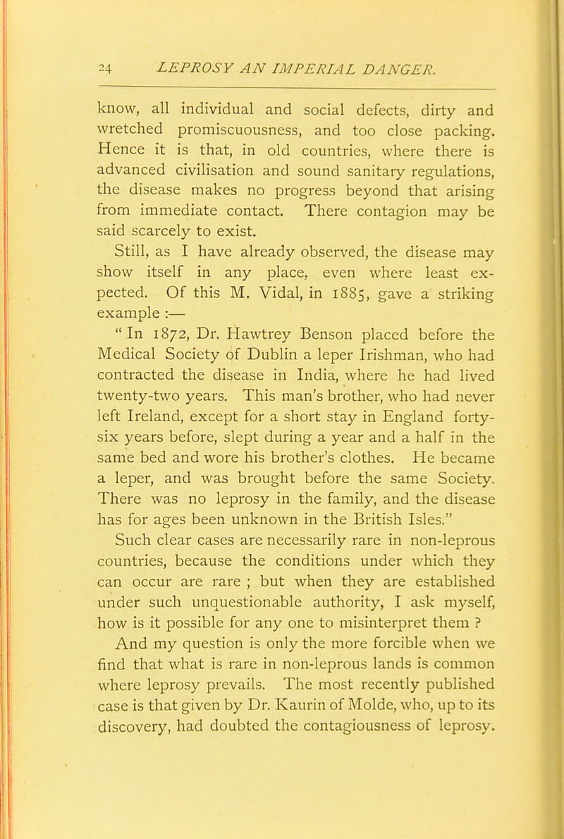 know, all individual and social defects, dirty and wretched promiscuousness, and too close packing. Hence it is that, in old countries, where there is advanced civilisation and sound sanitary regulations, the disease makes no progress beyond that arising from immediate contact. There contagion may be said scarcely to exist. Still, as I have already observed, the disease may show itself in any place, even where least ex- pected. Of this M. Vidal, in 1885, gave a striking example :— In 1872, Dr. Hawtrey Benson placed before the Medical Society of Dublin a leper Irishman, who had contracted the disease in India, where he had lived twenty-two years. This man's brother, who had never left Ireland, except for a short stay in England forty- six years before, slept during a year and a half in the same bed and wore his brother's clothes. He became a leper, and was brought before the same Society. There was no leprosy in the family, and the disease has for ages been unknown in the British Isles. Such clear cases are necessarily rare in non-leprous countries, because the conditions under which they can occur are rare ; but when they are established under such unquestionable authority, I ask myself, how is it possible for any one to misinterpret them ? And my question is only the more forcible when we find that what is rare in non-leprous lands is common where leprosy prevails. The most recently published case is that given by Dr. Kaurin of Molde, who, up to its discovery, had doubted the contagiousness of leprosy.