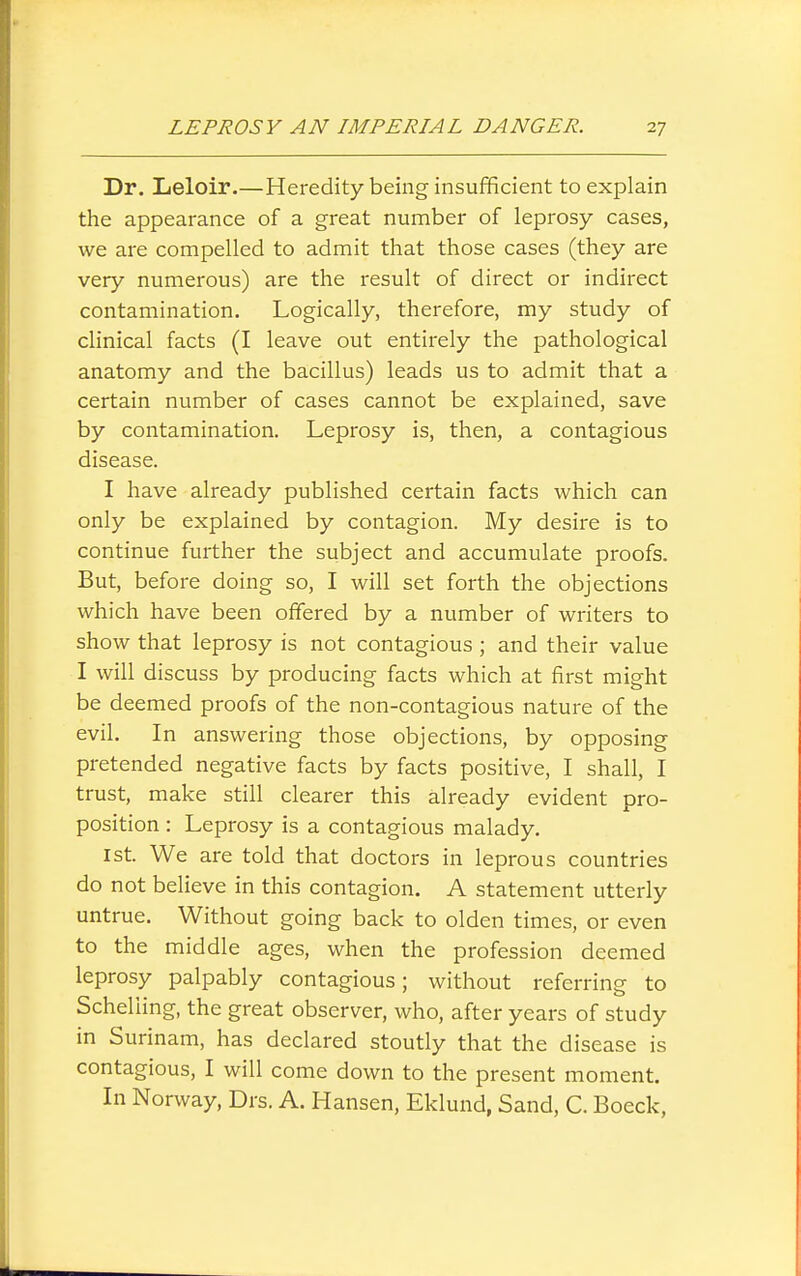 Dr. Leloir.—Heredity being insufficient to explain the appearance of a great number of leprosy cases, we are compelled to admit that those cases (they are very numerous) are the result of direct or indirect contamination. Logically, therefore, my study of clinical facts (I leave out entirely the pathological anatomy and the bacillus) leads us to admit that a certain number of cases cannot be explained, save by contamination. Leprosy is, then, a contagious disease. I have already published certain facts which can only be explained by contagion. My desire is to continue further the subject and accumulate proofs. But, before doing so, I will set forth the objections which have been offered by a number of writers to show that leprosy is not contagious ; and their value I will discuss by producing facts which at first might be deemed proofs of the non-contagious nature of the evil. In answering those objections, by opposing pretended negative facts by facts positive, I shall, I trust, make still clearer this already evident pro- position : Leprosy is a contagious malady. 1st. We are told that doctors in leprous countries do not believe in this contagion. A statement utterly untrue. Without going back to olden times, or even to the middle ages, when the profession deemed leprosy palpably contagious; without referring to Schelling, the great observer, who, after years of study in Surinam, has declared stoutly that the disease is contagious, I will come down to the present moment. In Norway, Drs. A. Hansen, Eklund, Sand, C. Boeck,