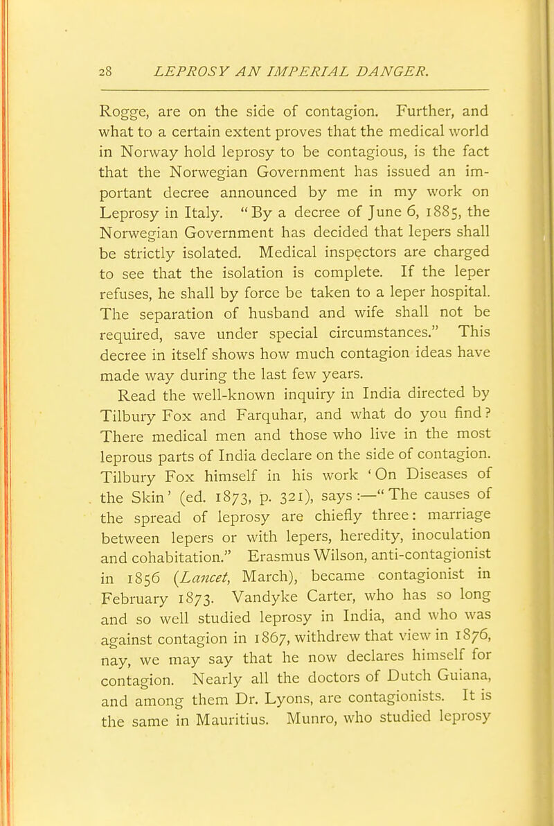 Rogge, are on the side of contagion. Further, and what to a certain extent proves that the medical world in Norway hold leprosy to be contagious, is the fact that the Norwegian Government has issued an im- portant decree announced by me in my work on Leprosy in Italy. By a decree of June 6, 1885, the Norwegian Government has decided that lepers shall be strictly isolated. Medical inspectors are charged to see that the isolation is complete. If the leper refuses, he shall by force be taken to a leper hospital. The separation of husband and wife shall not be required, save under special circumstances. This decree in itself shows how much contagion ideas have made way during the last few years. Read the well-known inquiry in India directed by Tilbury Fox and Farquhar, and what do you find ? There medical men and those who live in the most leprous parts of India declare on the side of contagion. Tilbury Fox himself in his work 'On Diseases of the Skin' (ed. 1873, p. 321), says :— The causes of the spread of leprosy are chiefly three: marriage between lepers or with lepers, heredity, inoculation and cohabitation. Erasmus Wilson, anti-contagionist in 1856 {Lancet, March), became contagionist in February 1873. Vandyke Carter, who has so long and so well studied leprosy in India, and who was against contagion in 1867, withdrew that view in 1876, nay, we may say that he now declares himself for contagion. Nearly all the doctors of Dutch Guiana, and among them Dr. Lyons, are contagionists. It is the same in Mauritius. Munro, who studied leprosy