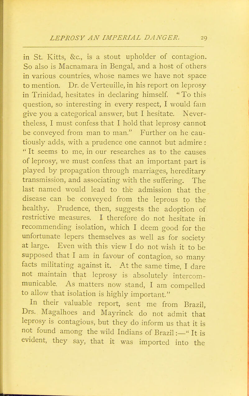 in St Kitts, &c., is a stout upholder of contagion. So also is Macnamara in Bengal, and a host of others in various countries, whose names we have not space to mention. Dr. de Verteuille, in his report on leprosy in Trinidad, hesitates in declaring himself  To this question, so interesting in every respect, I would fain give you a categorical answer, but I hesitate. Never- theless, I must confess that I hold that leprosy cannot be conveyed from man to man. Further on he cau- tiously adds, with a prudence one cannot but admire :  It seems to me, in our researches as to the causes of leprosy, we must confess that an important part is played by propagation through marriages, hereditary transmission, and associating with the suffering. The last named would lead to the admission that the disease can be conveyed from the leprous to the healthy. Prudence, then, suggests the adoption of restrictive measures. I therefore do not hesitate in recommending isolation, which I deem good for the unfortunate lepers themselves as well as for society at large. Even with this view I do not wish it to be supposed that I am in favour of contagion, so many facts militating against it. At the same time, I dare not maintain that leprosy is absolutely intercom- municable. As matters now stand, I am compelled to allow that isolation is highly important. In their valuable report, sent me from Brazil, Drs. Magalhoes and Mayrinck do not admit that leprosy is contagious, but they do inform us that it is not found among the wild Indians of Brazil:— It is evident, they say, that it was imported into the