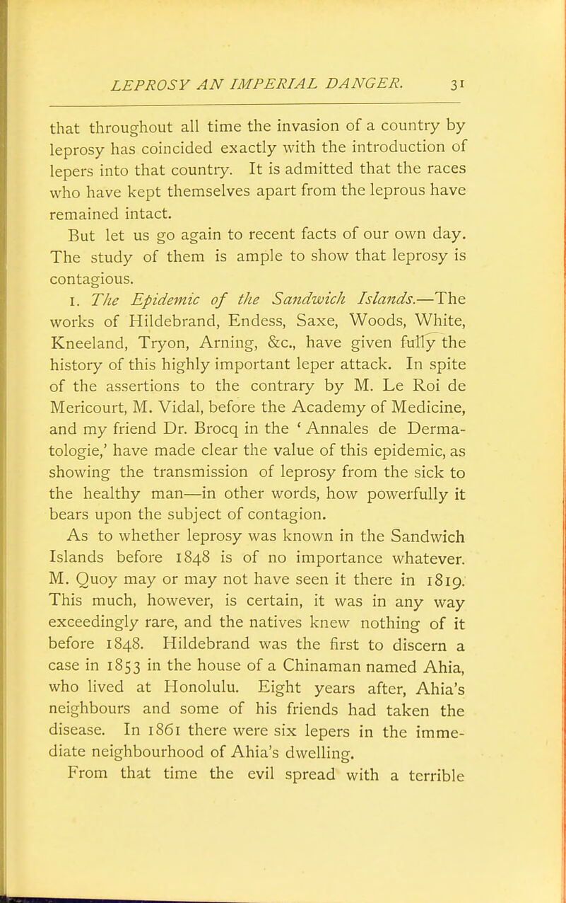 that throughout all time the invasion of a country by- leprosy has coincided exactly with the introduction of lepers into that countiy. It is admitted that the races who have kept themselves apart from the leprous have remained intact. But let us go again to recent facts of our own day. The study of them is ample to show that leprosy is contagious. I. TJie Epidemic of the Sandwich Islands.—The works of Hildebrand, Endess, Saxe, Woods, White, Kneeland, Tryon, Arning, &c., have given fully the history of this highly important leper attack. In spite of the assertions to the contrary by M. Le Roi de Mericourt, M. Vidal, before the Academy of Medicine, and my friend Dr. Brocq in the ' Annales de Derma- tologie,' have made clear the value of this epidemic, as showing the transmission of leprosy from the sick to the healthy man—in other words, how powerfully it bears upon the subject of contagion. As to whether leprosy was known in the Sandwich Islands before 1848 is of no importance whatever. M. Quoy may or may not have seen it there in 1819. This much, however, is certain, it was in any way exceedingly rare, and the natives knew nothing of it before 1848. Hildebrand was the first to discern a case in 1853 in the house of a Chinaman named Ahia, who lived at Honolulu. Eight years after, Ahia's neighbours and some of his friends had taken the disease. In 1861 there were six lepers in the imme- diate neighbourhood of Ahia's dwelling. From that time the evil spread with a terrible