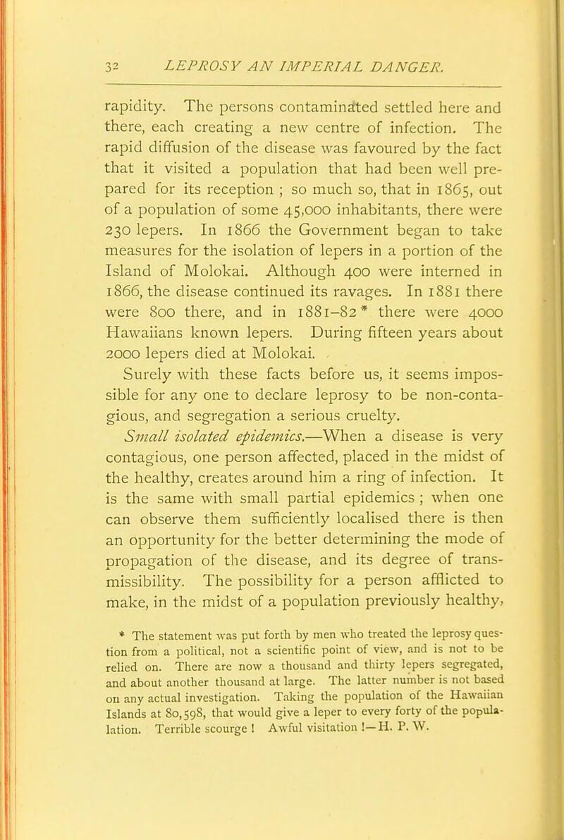 rapidity. The persons contaminated settled here and there, each creating a new centre of infection. The rapid diffusion of the disease was favoured by the fact that it visited a population that had been well pre- pared for its reception ; so much so, that in 1865, out of a population of some 45,000 inhabitants, there were 230 lepers. In 1866 the Government began to take measures for the isolation of lepers in a portion of the Island of Molokai. Although 400 were interned in 1866, the disease continued its ravages. In 1881 there were 800 there, and in 1881-82* there were 4000 Hawaiians known lepers. During fifteen years about 2000 lepers died at Molokai. Surely with these facts before us, it seems impos- sible for any one to declare leprosy to be non-conta- gious, and segregation a serious cruelty. Small isolated epidemics.—When a disease is very contagious, one person affected, placed in the midst of the healthy, creates around him a ring of infection. It is the same with small partial epidemics ; when one can observe them sufficiently localised there is then an opportunity for the better determining the mode of propagation of the disease, and its degree of trans- missibihty. The possibility for a person afflicted to make, in the midst of a population previously healthy, * The statement was put forth by men who treated the leprosy ques- tion from a political, not a scientific point of view, and is not to be relied on. There are now a thousand and thirty lepers segregated, and about another thousand at large. The latter number is not based ou any actual investigation. Taking the population of the Hawaiian Islands at 80,598, that would give a leper to every forty of the popula- lation. Terrible scourge 1 Awful visitation !—H. P. W.