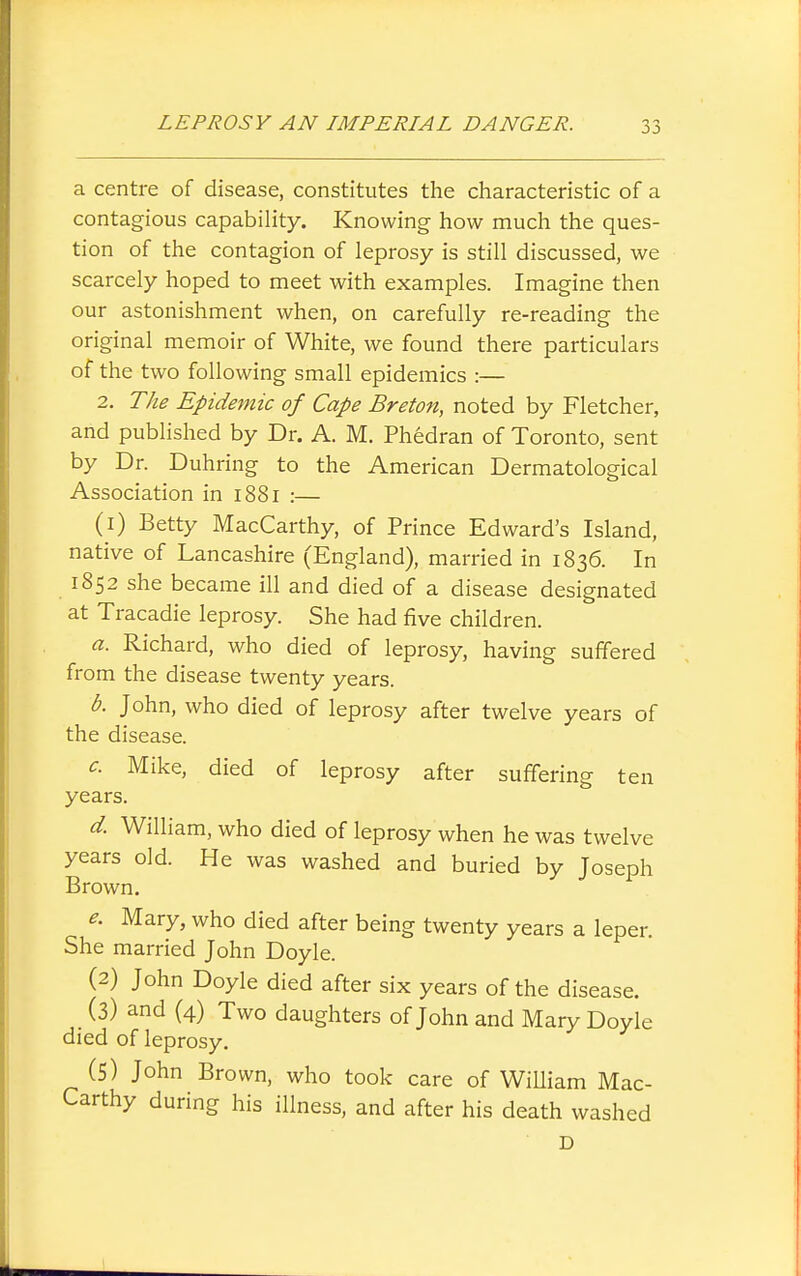 a centre of disease, constitutes the characteristic of a contagious capability. Knowing how much the ques- tion of the contagion of leprosy is still discussed, we scarcely hoped to meet with examples. Imagine then our astonishment when, on carefully re-reading the original memoir of White, we found there particulars of the two following small epidemics :— 2. The Epidemic of Cape Breton, noted by Fletcher, and published by Dr. A. M. Phedran of Toronto, sent by Dr. Duhring to the American Dermatological Association in 1881 :— (1) Betty MacCarthy, of Prince Edward's Island, native of Lancashire (England), married in 1836. In 1852 she became ill and died of a disease designated at Tracadie leprosy. She had five children. a. Richard, who died of leprosy, having suffered from the disease twenty years. b. John, who died of leprosy after twelve years of the disease. c. Mike, died of leprosy after suffering ten years. d. William, who died of leprosy when he was twelve years old. He was washed and buried by Joseph Brown. e. Mary, who died after being twenty years a leper. She married John Doyle. (2) John Doyle died after six years of the disease. (3) and (4) Two daughters of John and Mary Doyle died of leprosy. (5) John Brown, who took care of WiUiam Mac- Carthy during his illness, and after his death washed D