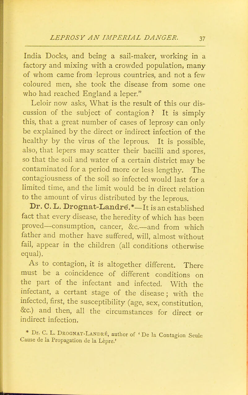 India Docks, and being a sail-maker, working in a factory and mixing with a crowded population, many of whom came from leprous countries, and not a few coloured men, she took the disease from some one who had reached England a leper. Leloir now asks, What is the result of this our dis- cussion of the subject of contagion ? It is simply this, that a great number of cases of leprosy can only be explained by the direct or indirect infection of the healthy by the virus of the leprous. It is possible, also, that lepers may scatter their bacilli and spores, so that the soil and water of a certain district may be contaminated for a period more or less lengthy. The contagiousness of the soil so infected would last for a limited time, and the limit would be in direct relation to the amount of virus distributed by the leprous. Dr. C. L. Drognat-Landre.*—It is an established fact that every disease, the heredity of which has been proved—consumption, cancer, &c.—and from which father and mother have suffered, will, almost without fail, appear in the children (all conditions otherwise equal). As to contagion, it is altogether different. There must be a coincidence of different conditions on the part of the infectant and infected. With the infectant, a certant stage of the disease; with the infected, first, the susceptibility (age, sex, constitution, &c.) and then, all the circumstances for direct or indirect infection. * Dr. C. L. DROGNAT-LANDRtf,, author of ' De la Contagion Seuh; Cause de la Propagation de la Lipre.'