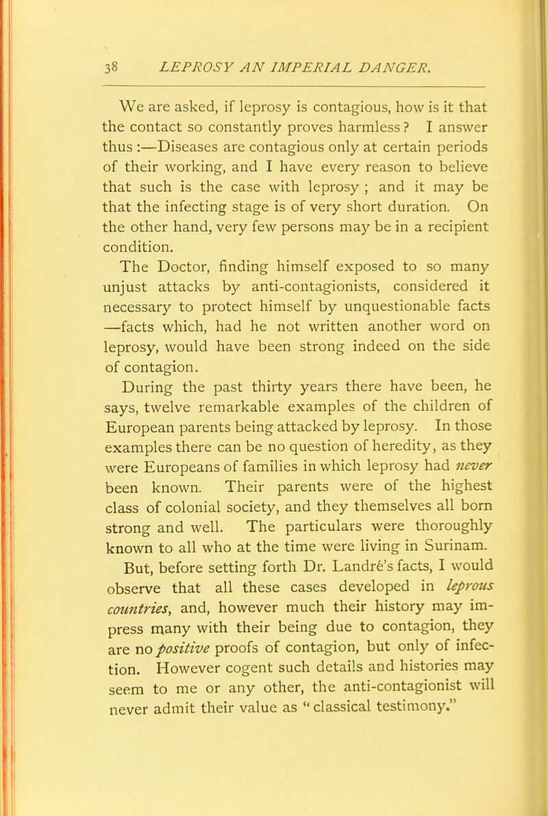 We are asked, if leprosy is contagious, how is it that the contact so constantly proves harmless ? I answer thus :—Diseases are contagious only at certain periods of their working, and I have every reason to believe that such is the case with leprosy ; and it may be that the infecting stage is of very short duration. On the other hand, very few persons may be in a recipient condition. The Doctor, finding himself exposed to so many unjust attacks by anti-contagionists, considered it necessary to protect himself by unquestionable facts —facts which, had he not written another word on leprosy, would have been strong indeed on the side of contagion. During the past thirty years there have been, he says, twelve remarkable examples of the children of European parents being attacked by leprosy. In those examples there can be no question of heredity, as they were Europeans of families in which leprosy had never been known. Their parents were of the highest class of colonial society, and they themselves all born strong and well. The particulars were thoroughly known to all who at the time were living in Surinam. But, before setting forth Dr. Landr6's facts, I would observe that all these cases developed in leprous countries, and, however much their history may im- press n^any with their being due to contagion, they are no positive proofs of contagion, but only of infec- tion. However cogent such details and histories may seem to me or any other, the anti-contagionist will never admit their value as  classical testimony.