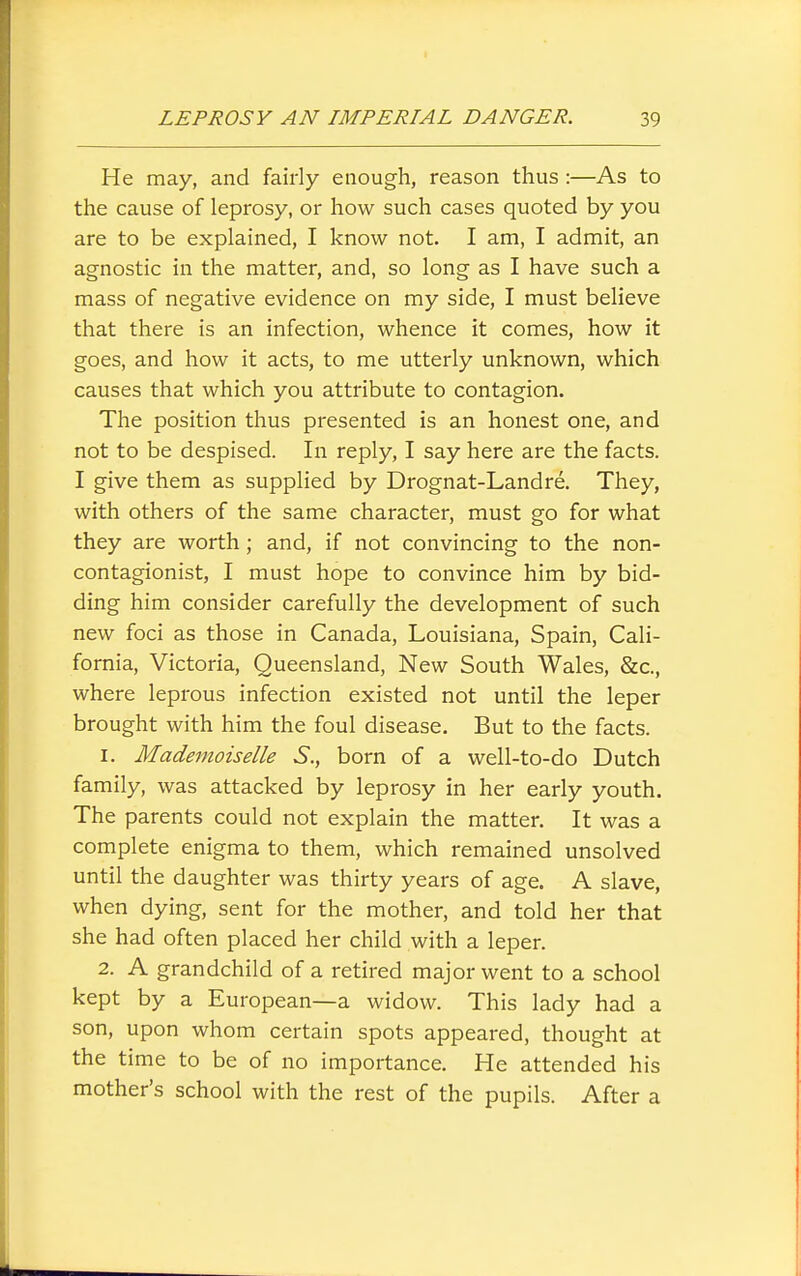 He may, and fairly enough, reason thus :—As to the cause of leprosy, or how such cases quoted by you are to be explained, I know not. I am, I admit, an agnostic in the matter, and, so long as I have such a mass of negative evidence on my side, I must believe that there is an infection, whence it comes, how it goes, and how it acts, to me utterly unknown, which causes that which you attribute to contagion. The position thus presented is an honest one, and not to be despised. In reply, I say here are the facts. I give them as supplied by Drognat-Landre. They, with others of the same character, must go for what they are worth; and, if not convincing to the non- contagionist, I must hope to convince him by bid- ding him consider carefully the development of such new foci as those in Canada, Louisiana, Spain, Cali- fornia, Victoria, Queensland, New South Wales, &c., where leprous infection existed not until the leper brought with him the foul disease. But to the facts. 1. Mademoiselle S., born of a well-to-do Dutch family, was attacked by leprosy in her early youth. The parents could not explain the matter. It was a complete enigma to them, which remained unsolved until the daughter was thirty years of age. A slave, when dying, sent for the mother, and told her that she had often placed her child with a leper. 2. A grandchild of a retired major went to a school kept by a European—a widow. This lady had a son, upon whom certain spots appeared, thought at the time to be of no importance. He attended his mother's school with the rest of the pupils. After a