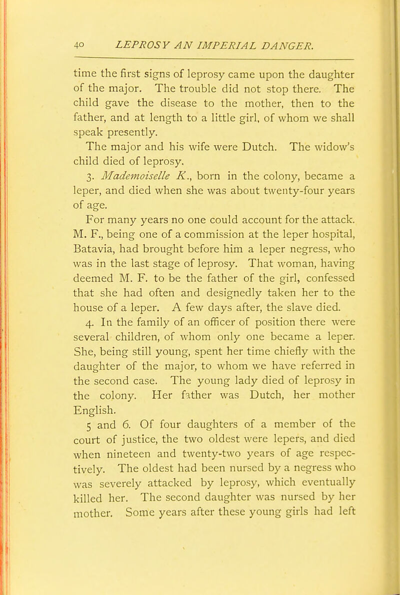 time the first signs of leprosy came upon the daughter of the major. The trouble did not stop there. The child gave the disease to the mother, then to the father, and at length to a little girl, of whom we shall speak presently. The major and his wife were Dutch. The widow's child died of leprosy. 3. Mademoiselle K., born in the colony, became a leper, and died when she was about twenty-four years of age. For many years no one could account for the attack. M. F., being one of a commission at the leper hospital, Batavia, had brought before him a leper negress, who was in the last stage of leprosy. That woman, having deemed M. F. to be the father of the girl, confessed that she had often and designedly taken her to the house of a leper. A few days after, the slave died. 4. In the family of an officer of position there were several children, of whom only one became a leper. She, being still young, spent her time chiefly with the daughter of the major, to whom we have referred in the second case. The young lady died of leprosy in the colony. Her father was Dutch, her mother English. 5 and 6. Of four daughters of a member of the court of justice, the two oldest were lepers, and died when nineteen and twenty-two years of age respec- tively. The oldest had been nursed by a negress who was severely attacked by lepro.sy, which eventually killed her. The second daughter was nursed by her mother. Some years after these young girls had left