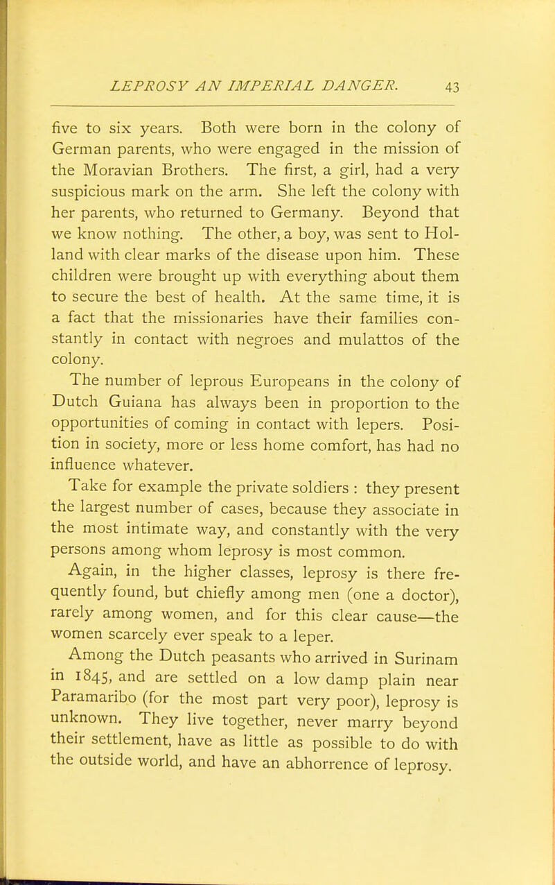 five to six years. Both were born in the colony of German parents, who were engaged in the mission of the Moravian Brothers. The first, a girl, had a very suspicious mark on the arm. She left the colony with her parents, who returned to Germany. Beyond that we know nothing. The other, a boy, was sent to Hol- land with clear marks of the disease upon him. These children were brought up with everything about them to secure the best of health. At the same time, it is a fact that the missionaries have their families con- stantly in contact with negroes and mulattos of the colony. The number of leprous Europeans in the colony of Dutch Guiana has always been in proportion to the opportunities of coming in contact with lepers. Posi- tion in society, more or less home comfort, has had no influence whatever. Take for example the private soldiers : they present the largest number of cases, because they associate in the most intimate way, and constantly with the very persons among whom leprosy is most common. Again, in the higher classes, leprosy is there fre- quently found, but chiefly among men (one a doctor), rarely among women, and for this clear cause—the women scarcely ever speak to a leper. Among the Dutch peasants who arrived in Surinam in 184s, and are settled on a low damp plain near Paramaribo (for the most part very poor), leprosy is unknown. They live together, never marry beyond their settlement, have as little as possible to do with the outside world, and have an abhorrence of leprosy.