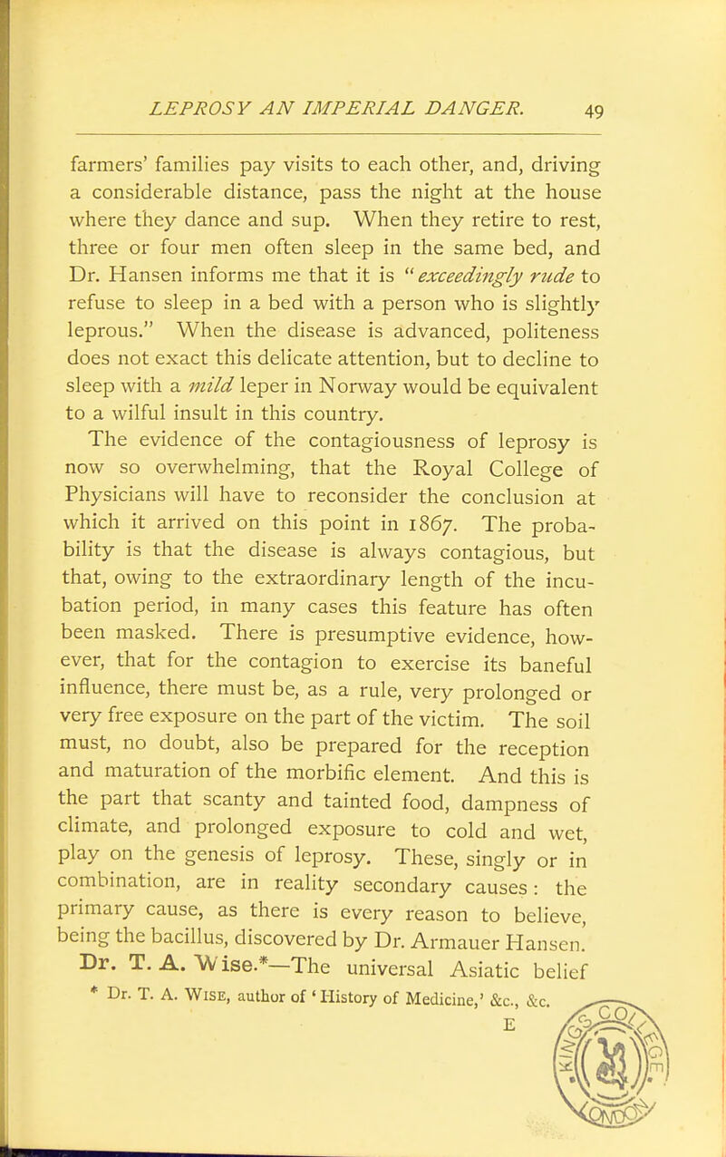 farmers' families pay visits to each other, and, driving a considerable distance, pass the night at the house where they dance and sup. When they retire to rest, three or four men often sleep in the same bed, and Dr. Hansen informs me that it is exceedingly rude to refuse to sleep in a bed with a person who is slightly leprous. When the disease is advanced, politeness does not exact this delicate attention, but to decline to sleep with a mild leper in Norway would be equivalent to a wilful insult in this country. The evidence of the contagiousness of leprosy is now so overwhelming, that the Royal College of Physicians will have to reconsider the conclusion at which it arrived on this point in 1867. The proba- bility is that the disease is always contagious, but that, owing to the extraordinary length of the incu- bation period, in many cases this feature has often been masked. There is presumptive evidence, how- ever, that for the contagion to exercise its baneful influence, there must be, as a rule, very prolonged or very free exposure on the part of the victim. The soil must, no doubt, also be prepared for the reception and maturation of the morbific element. And this is the part that scanty and tainted food, dampness of climate, and prolonged exposure to cold and wet, play on the genesis of leprosy. These, singly or in combination, are in reality secondary causes: the primary cause, as there is every reason to believe, being the bacillus, discovered by Dr. Armauer Hansen.' Dr. T. A. A^/'ise.*—The universal Asiatic belief * Dr. T. A. Wise, author of 'History of Medicine,' &c., &c.