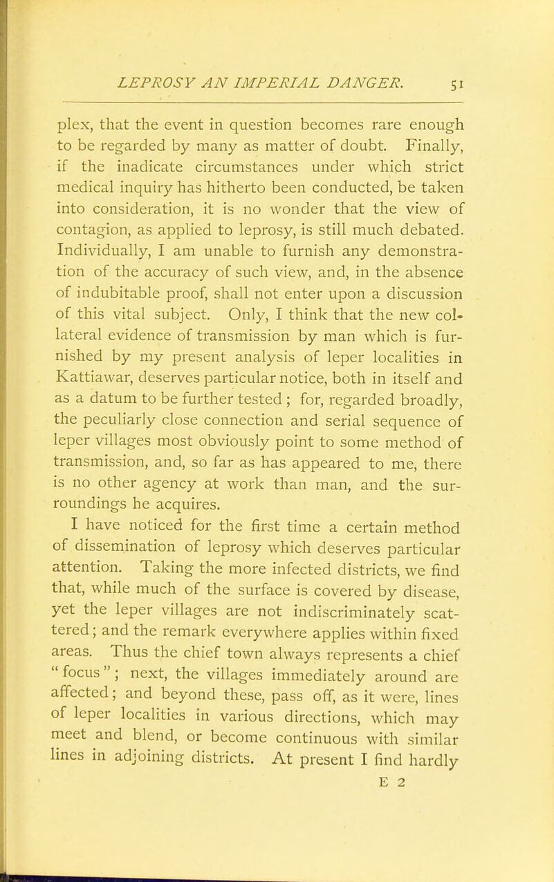 plex, that the event in question becomes rare enough to be regarded by many as matter of doubt. Finally, if the inadicate circumstances under which strict medical inquiry has hitherto been conducted, be taken into consideration, it is no wonder that the view of contagion, as applied to leprosy, is still much debated. Individually, I am unable to furnish any demonstra- tion of the accuracy of such view, and, in the absence of indubitable proof, shall not enter upon a discussion of this vital subject. Only, I think that the new col- lateral evidence of transmission by man which is fur- nished by my present analysis of leper localities in Kattiawar, deserves particular notice, both in itself and as a datum to be further tested ; for, regarded broadly, the peculiarly close connection and serial sequence of leper villages most obviously point to some method of transmission, and, so far as has appeared to me, there is no other agency at work than man, and the sur- roundings he acquires. I have noticed for the first time a certain method of dissemination of leprosy which deserves particular attention. Taking the more infected districts, we find that, while much of the surface is covered by disease, yet the leper villages are not indiscriminately scat- tered ; and the remark everywhere applies within fixed areas. Thus the chief town always represents a chief  focus  ; next, the villages immediately around are affected; and beyond these, pass off, as it were, lines of leper localities in various directions, which may meet and blend, or become continuous with similar lines in adjoining districts. At present I find hardly E 2