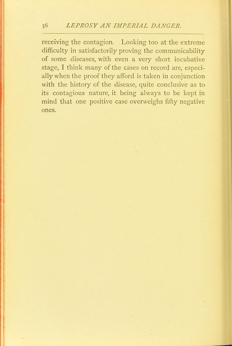 receiving the contagion. Looking too at the extreme difficulty in satisfactorily proving the communicability of some diseases, with even a very short incubative stage, I think many of the cases on record are, especi- ally when the proof they afford is taken in conjunction with the history of the disease, quite conclusive as to its contagious nature, it being always to be kept in mind that one positive case overweighs fifty negative ones.