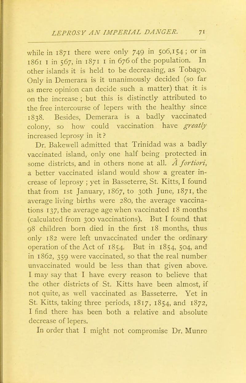 while in 1871 there were only 749 in 506,154; or in 1861 I in 567, in 1871 I in 676 of the population. In other islands it is held to be decreasing, as Tobago. Only in Demerara is it unanimously decided (so far as mere opinion can decide such a matter) that it is on the increase ; but this is distinctly attributed to the free intercourse of lepers with the healthy since 1838. Besides, Demerara is a badly vaccinated colony, so how could vaccination have greatly increased leprosy in it? Dr. Bakewell admitted that Trinidad was a badly vaccinated island, only one half being protected in some districts, and in others none at all. A fortiori, a better vaccinated island would show a greater in- crease of leprosy ; yet in Basseterre, St. Kitts, I found that from 1st January, 1867, to 30th June, 1871, the average living births were 280, the average vaccina- tions 137, the average age when vaccinated 18 months (calculated from 300 vaccinations). But I found that 98 children born died in the first 18 months, thus only 182 were left unvaccinated under the ordinary operation of the Act of 1854. But in 1854, 504, and in 1862, 359 were vaccinated, so that the real number unvaccinated would be less than that given above. I may say that I have every reason to believe that the other districts of St. Kitts have been almost, if not quite, as well vaccinated as Basseterre. Yet in St. Kitts, taking three periods, 1817, 1854, and 1872, I find there has been both a relative and absolute decrease of lepers. In order that I might not compromise Dr. Munro