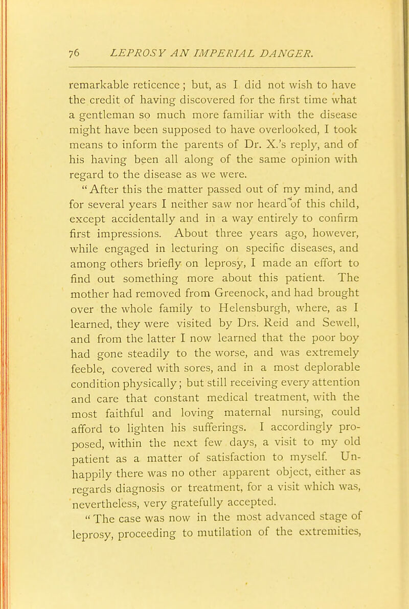 remarkable reticence ; but, as I did not wish to have the credit of having discovered for the first time what a gentleman so much more familiar v/ith the disease might have been supposed to have overlooked, I took means to inform the parents of Dr. X.'s reply, and of his having been all along of the same opinion with regard to the disease as we were.  After this the matter passed out of my mind, and for several years I neither saw nor heard^of this child, except accidentally and in a way entirely to confirm first impressions. About three years ago, however, while engaged in lecturing on specific diseases, and among others briefly on leprosy, I made an effort to find out something more about this patient. The mother had removed from Greenock, and had brought over the whole family to Helensburgh, where, as I learned, they were visited by Drs. Reid and Sewell, and from the latter I now learned that the poor boy had gone steadily to the worse, and was extremely feeble, covered with sores, and in a most deplorable condition physically; but still receiving every attention and care that constant medical treatment, with the most faithful and loving maternal nursing, could afford to lighten his sufferings. I accordingly pro- posed, within the next few days, a visit to my old patient as a matter of satisfaction to myself Un- happily there was no other apparent object, either as regards diagnosis or treatment, for a visit which wa.s, nevertheless, very gratefully accepted.  The case was now in the most advanced stage of leprosy, proceeding to mutilation of the extremities,