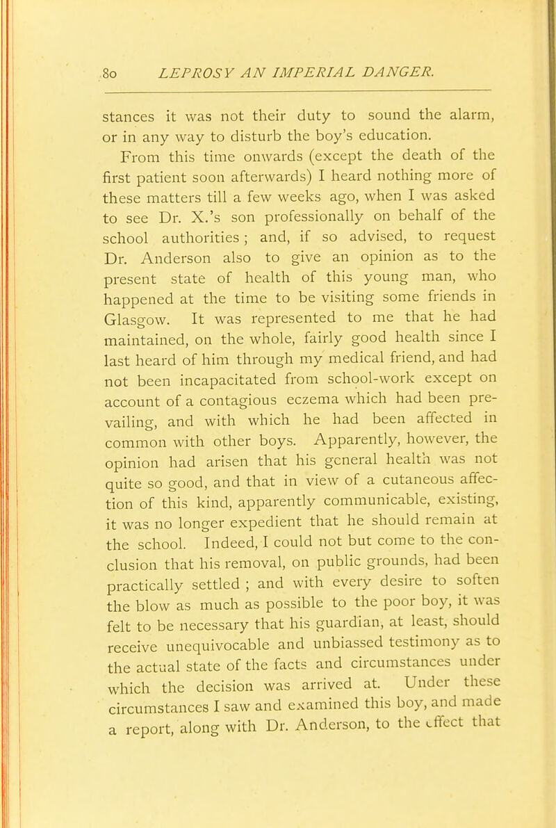stances it was not their duty to sound the alarm, or in any way to disturb the boy's education. From this time onwards (except the death of the first patient soon afterwards) I heard nothing more of these matters till a few weeks ago, when I was asked to see Dr. X.'s son professionally on behalf of the school authorities; and, if so advised, to request Dr. Anderson also to give an opinion as to the present state of health of this young man, who happened at the time to be visiting some friends in Glasgow. It was represented to me that he had maintained, on the whole, fairly good health since I last heard of him through my medical friend, and had not been incapacitated from school-work except on account of a contagious eczema which had been pre- vailing, and with which he had been affected in common with other boys. Apparently, however, the opinion had arisen that his general health was not quite so good, and that in view of a cutaneous affec- tion of this kind, apparently communicable, existing, it was no longer expedient that he should remain at the school. Indeed, I could not but come to the con- clusion that his removal, on public grounds, had been practically settled ; and with every desire to soften the blow as much as possible to the poor boy, it was felt to be necessary that his guardian, at least, should receive unequivocable and unbiassed testimony as to the actual state of the facts and circumstances under which the decision was arrived at. Under these circumstances I saw and examined this boy, and made a report, along with Dr. Anderson, to the effect that