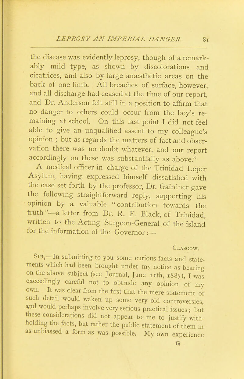 the disease was evidently leprosy, though of a remark- ably mild type, as shown by discolorations and cicatrices, and also by large anaesthetic areas on the back of one limb. All breaches of surface, however, and all discharge had ceased at the time of our report, and Dr. Anderson felt still in a position to afifirm that no danger to others could occur from the boy's re- maining at school. On this last point I did not feel able to give an unqualified assent to my colleague's opinion ; but as regards the matters of fact and obser- vation there was no doubt whatever, and our report accordingly on these was substantially as above. A medical officer in charge of the Trinidad Leper Asylum, having expressed himself dissatisfied with the case set forth by the professor. Dr. Gairdner gave the following straightforward reply, supporting his opinion by a valuable contribution towards the truth —a letter from Dr. R. F. Black, of Trinidad, written to the Acting Surgeon-General of the island for the information of the Governor :— Glasgow. Sir,—In submitting to you some curious facts and state- ments which had been brought under my notice as bearing on the above subject (see Journal, June nth, 1887), I was exceedmgly careful not to obtrude any opinion of my own. It was clear from the first that the mere statement of such detail would waken up some very old controversies, and would perhaps involve very serious practical issues; but these consideradons did not appear to me to justify with- holdmg the facts, but rather the public statement of them in as unbiassed a form as was possible. My own experience G