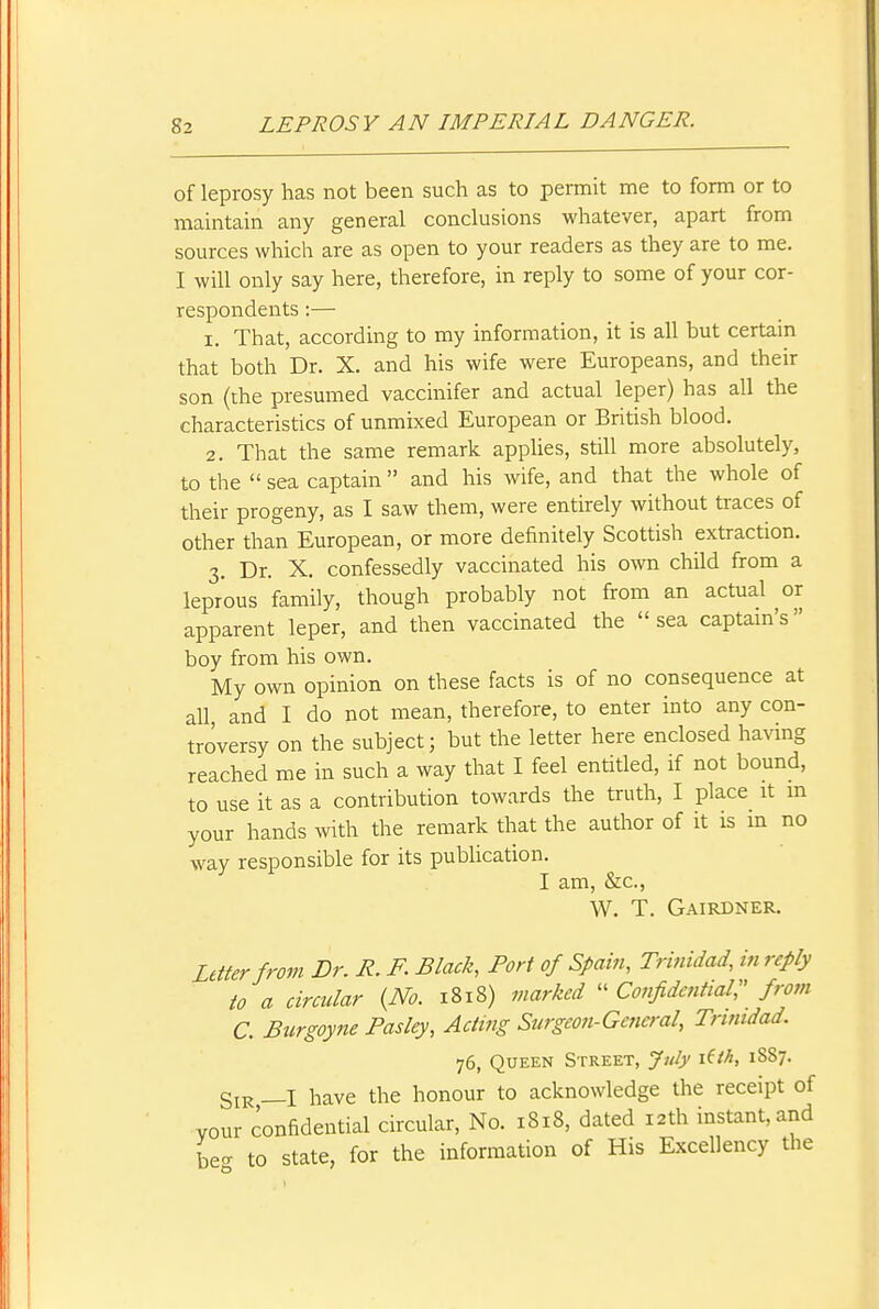 of leprosy has not been such as to permit me to form or to maintain any general conclusions whatever, apart from sources which are as open to your readers as they are to me. I will only say here, therefore, in reply to some of your cor- respondents :— 1. That, according to my information, it is all but certain that both Dr. X. and his wife were Europeans, and their son (the presumed vaccinifer and actual leper) has all the characteristics of unmixed European or British blood. 2. That the same remark applies, still more absolutely, to the  sea captain  and his wife, and that the whole of their progeny, as I saw them, were entirely without traces of other than European, or more definitely Scottish extraction. 3. Dr. X. confessedly vaccinated his o^vn child from a leprous family, though probably not from an actual or apparent leper, and then vaccinated the sea captam's boy from his own. My own opinion on these facts is of no consequence at all and I do not mean, therefore, to enter into any con- troversy on the subject; but the letter here enclosed having reached me in such a way that I feel entitled, if not bound, to use it as a contribution towards the truth, I place it m your hands with the remark that the author of it is m no way responsible for its pubhcation. I am, Sic, W. T. Gairdner. Letter from Dr. R. F. Black, Port of Spain, Trinidad, in reply to a circidar {No. 1818) marked  Confidential^ from C. Burgoyne Pasley, Acting Surgeon-General, Trmtdad. 76, Queen Street, Jidy i^ih, 1887. Sir _I have the honour to acknowledge the receipt of vour confidential circular. No. 1818, dated 12th instant, and bea to state, for the information of His Excellency the