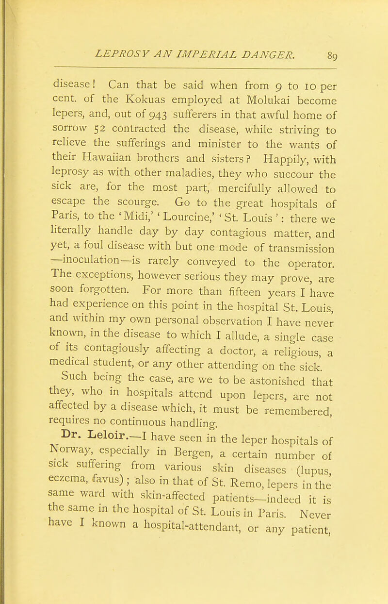 disease! Can that be said when from 9 to 10 per cent, of the Kokuas employed at Molukai become lepers, and, out of 943 sufferers in that aAvful home of sorrow 52 contracted the disease, while striving to relieve the sufferings and minister to the wants of their Hawaiian brothers and sisters ? Happily, with leprosy as with other maladies, they who succour the sick are, for the most part, mercifully allowed to escape the scourge. Go to the great hospitals of Paris, to the 'Midi,' ' Lourcine,' < St. Louis ': there we literally handle day by day contagious matter, and yet, a foul disease with but one mode of transmission —inoculation—is rarely conveyed to the operator. The exceptions, however serious they may prove, are soon forgotten. For more than fifteen years I have had experience on this point in the hospital St. Louis, and within my own personal observation I have never known, in the disease to which I allude, a single case of its contagiously affecting a doctor, a religious, a medical student, or any other attending on the sick. Such being the case, are we to be astonished that they, who in hospitals attend upon lepers, are not affected by a disease which, it must be remembered, requires no continuous handling. Dr. Leloir.—I have seen in the leper hospitals of Norway, especially in Bergen, a certain number of sick suffermg from various skin diseases (lupus eczema, favus) ; also in that of St. Remo, lepers in the same ward with skin-affected patients-indeed it is the same in the hospital of St. Louis in Paris. Never have I known a hospital-attendant, or any patient