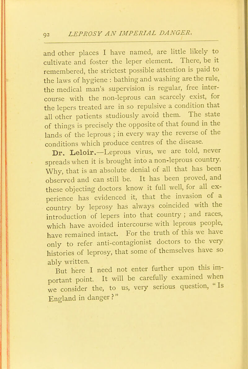 and other places I have named, are Httle Hkely to cultivate and foster the leper element. There, be it remembered, the strictest possible attention is paid to the laws of hygiene : bathing and washing are the rule, the medical man's supervision is regular, free inter- course with the non-leprous can scarcely exist, for the lepers treated are in so repulsive a condition that all other patients studiously avoid them. The state of things is precisely the opposite of that found in the lands of the leprous ; in every way the reverse of the conditions which produce centres of the disease. Dr. Leloir.—Leprous virus, we are told, never spreads when it is brought into a non-leprous country. Why, that is an absolute denial of all that has been observed and can still be. It has been proved, and these objecting doctors know it full well, for all ex- perience has evidenced it, that the invasion of a country by leprosy has always coincided with the introduction of lepers into that country ; and races, which have avoided intercourse with leprous people, have remained intact. For the truth of this we have only to refer anti-contagionist doctors to the very histories of leprosy, that some of themselves have so ably written. But here I need not enter further upon this im- portant point. It will be carefully examined when we consider the, to us, very serious question,  Is England in danger ?