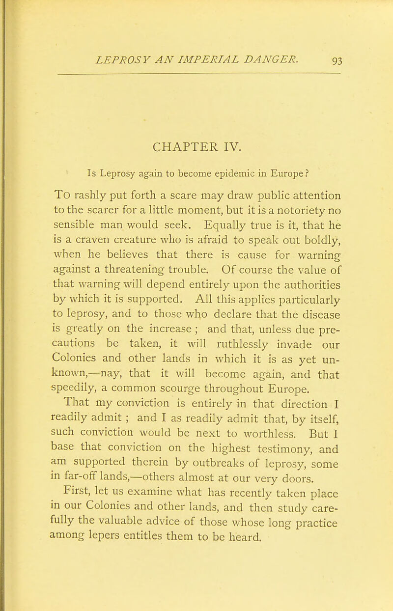 CHAPTER IV. Is Leprosy again to become epidemic in Europe? To rashly put forth a scare may draw public attention to the scarer for a little moment, but it is a notoriety no sensible man would seek. Equally true is it, that he is a craven creature who is afraid to speak out boldly, when he believes that there is cause for warning against a threatening trouble. Of course the value of that warning will depend entirely upon the authorities by which it is supported. All this applies particularly to leprosy, and to those who declare that the disease is greatly on the increase ; and that, unless due pre- cautions be taken, it will ruthlessly invade our Colonies and other lands in which it is as yet un- known,—nay, that it will become again, and that speedily, a common scourge throughout Europe. That my conviction is entirely in that direction I readily admit; and I as readily admit that, by itself, such conviction would be next to worthless. But I base that conviction on the highest testimony, and am supported therein by outbreaks of leprosy, some in far-off lands,—others almost at our very doors. First, let us examine what has recently taken place in our Colonies and other lands, and then study care- fully the valuable advice of those whose long practice among lepers entitles them to be heard.