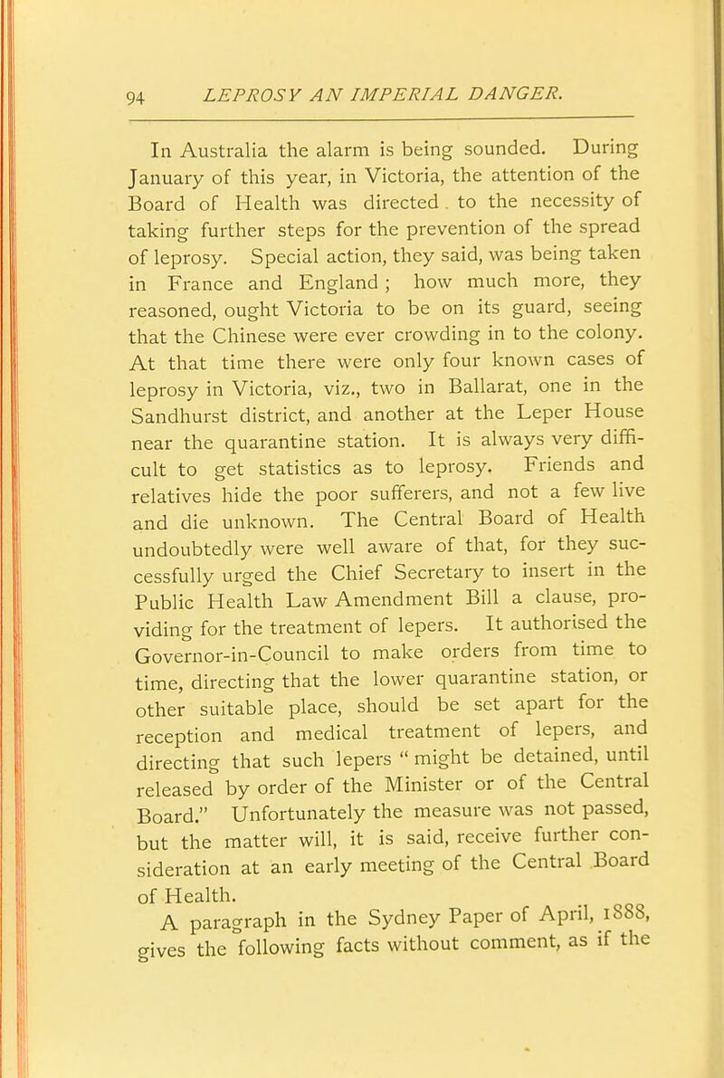 In Australia the alarm is being sounded. During January of this year, in Victoria, the attention of the Board of Health was directed . to the necessity of taking further steps for the prevention of the spread of leprosy. Special action, they said, was being taken in France and England ; how much more, they reasoned, ought Victoria to be on its guard, seeing that the Chinese were ever crowding in to the colony. At that time there were only four known cases of leprosy in Victoria, viz., two in Ballarat, one in the Sandhurst district, and another at the Leper House near the quarantine station. It is always very diffi- cult to get statistics as to leprosy. Friends and relatives hide the poor sufferers, and not a few live and die unknown. The Central Board of Health undoubtedly were well aware of that, for they suc- cessfully urged the Chief Secretary to insert in the Public Health Law Amendment Bill a clause, pro- viding for the treatment of lepers. It authorised the Governor-in-Council to make orders from time to time, directing that the lower quarantine station, or other suitable place, should be set apart for the reception and medical treatment of lepers, and directing that such lepers  might be detained, until released by order of the Minister or of the Central Board. Unfortunately the measure was not passed, but the matter will, it is said, receive further con- sideration at an early meeting of the Central Board of Health. A paragraph in the Sydney Paper of April, 1888, gives the following facts without comment, as if the