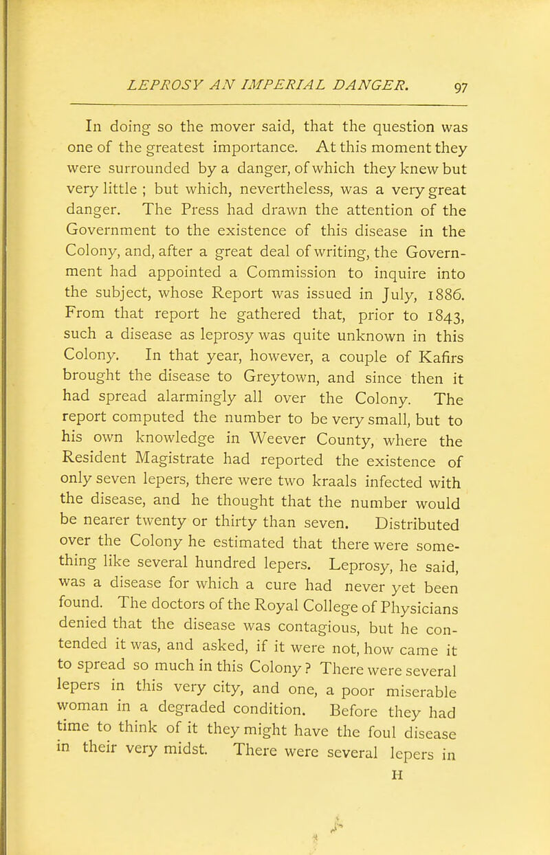 In doing so the mover said, that the question was one of the greatest importance. At this moment they were surrounded by a danger, of which they knew but very little ; but which, nevertheless, was a veiy great danger. The Press had drawn the attention of the Government to the existence of this disease in the Colony, and, after a great deal of writing, the Govern- ment had appointed a Commission to inquire into the subject, whose Report was issued in July, 1886. From that report he gathered that, prior to 1843, such a disease as leprosy was quite unknown in this Colony. In that year, however, a couple of Kafirs brought the disease to Greytown, and since then it had spread alarmingly all over the Colony. The report computed the number to be very small, but to his own knowledge in Weever County, where the Resident Magistrate had reported the existence of only seven lepers, there were two kraals infected with the disease, and he thought that the number would be nearer twenty or thirty than seven. Distributed over the Colony he estimated that there were some- thing like several hundred lepers. Leprosy, he said, was a disease for which a cure had never yet been found. The doctors of the Royal College of Physicians denied that the disease was contagious, but he con- tended it was, and asked, if it were not, how came it to spread so much in this Colony ? There were several lepers in this very city, and one, a poor miserable woman in a degraded condition. Before they had time to think of it they might have the foul disease in their very midst. There were several lepers in H