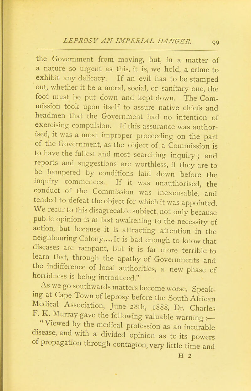 the Government from moving, but, in a matter of a nature so urgent as this, it is, we hold, a crime to exhibit any delicacy. If an evil has to be stamped out, whether it be a moral, social, or sanitary one, the foot must be put down and kept down. The Com- mission took upon itself to assure native chiefs and headmen that the Government had no intention of exercising compulsion. If this assurance was author- ised, it was a most improper proceeding on the part of the Government, as the object of a Commission is to have the fullest and most searching inquiry ; and reports and suggestions are worthless, if they are to be hampered by conditions laid down before the inquiry commences. If it was unauthorised, the conduct of the Commission was inexcusable, and tended to defeat the object for which it was appointed. We recur to this disagreeable subject, not only because public opinion is at last awakening to the necessity of action, but because it is attracting attention in the neighbouring Colony....It is bad enough to know that diseases are rampant, but it is far more terrible to learn that, through the apathy of Governments and the mdifference of local authorities, a new phase of horridness is being introduced. As we go southwards matters become worse. Speak- ing at Cape Town of leprosy before the South African Medical Association, June 28th, 1888, Dr. Charles F. K. Murray gave the following valuable warning :— Viewed by the medical profession as an incurable disease, and with a divided opinion as to its powers of propagation through contagion, very little time and H 2