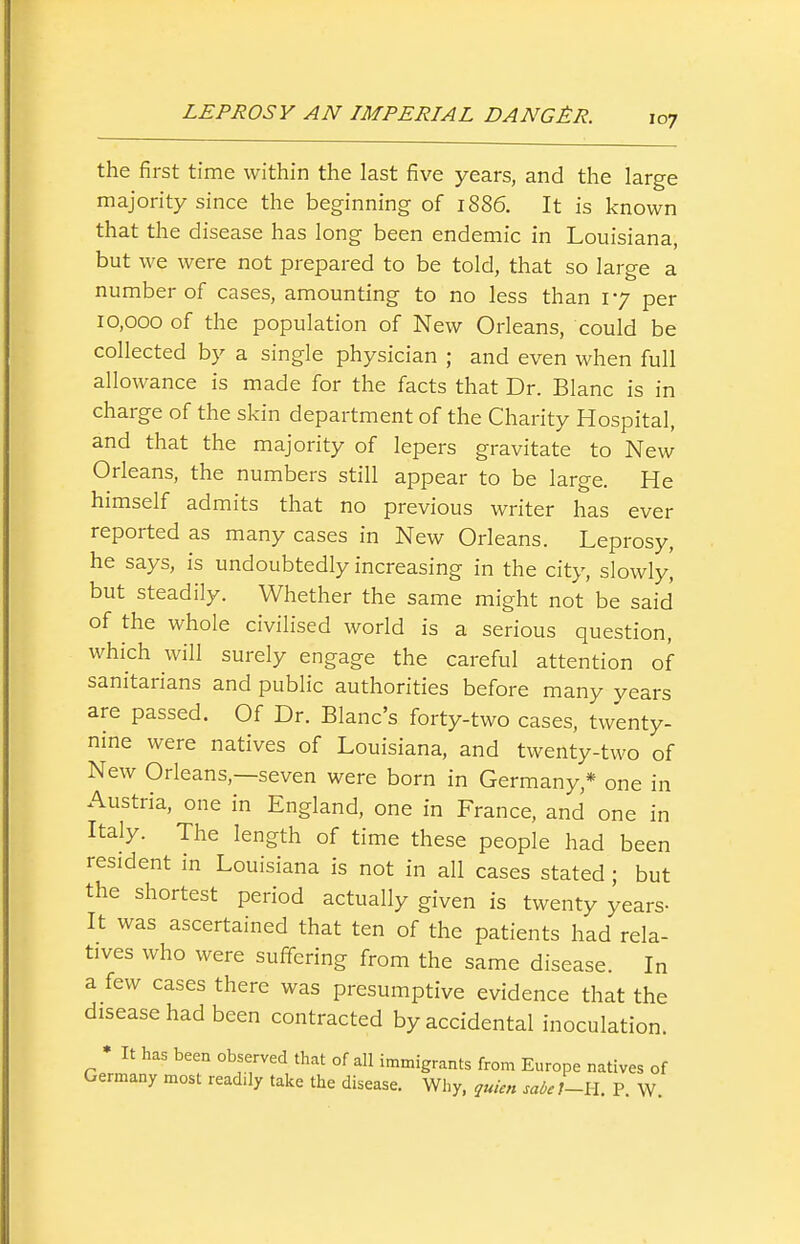 the first time within the last five years, and the large majority since the beginning of 1S86. It is known that the disease has long been endemic in Louisiana, but we were not prepared to be told, that so large a number of cases, amounting to no less than 17 per 10,000 of the population of New Orleans, could be collected by a single physician ; and even when full allowance is made for the facts that Dr. Blanc is in charge of the skin department of the Charity Hospital, and that the majority of lepers gravitate to New Orleans, the numbers still appear to be large. He himself admits that no previous writer has ever reported as many cases in New Orleans. Leprosy, he says, is undoubtedly increasing in the city, slowly, but steadily. Whether the same might not be said of the whole civilised world is a serious question, which will surely engage the careful attention of sanitarians and public authorities before many years are passed. Of Dr. Blanc's forty-two cases, twenty- nine were natives of Louisiana, and twenty-two of New Orleans,—seven were born in Germany,* one in Austria, one in England, one in France, and one in Italy. The length of time these people had been resident in Louisiana is not in all cases stated ; but the shortest period actually given is twenty years- It was ascertained that ten of the patients had rela- tives who were suffering from the same disease. In a few cases there was presumptive evidence that the disease had been contracted by accidental inoculation. • It has been observed that of all immigrants from Europe natives of Germany most readily take the disease. Why, quien sa6et-H. P. W.