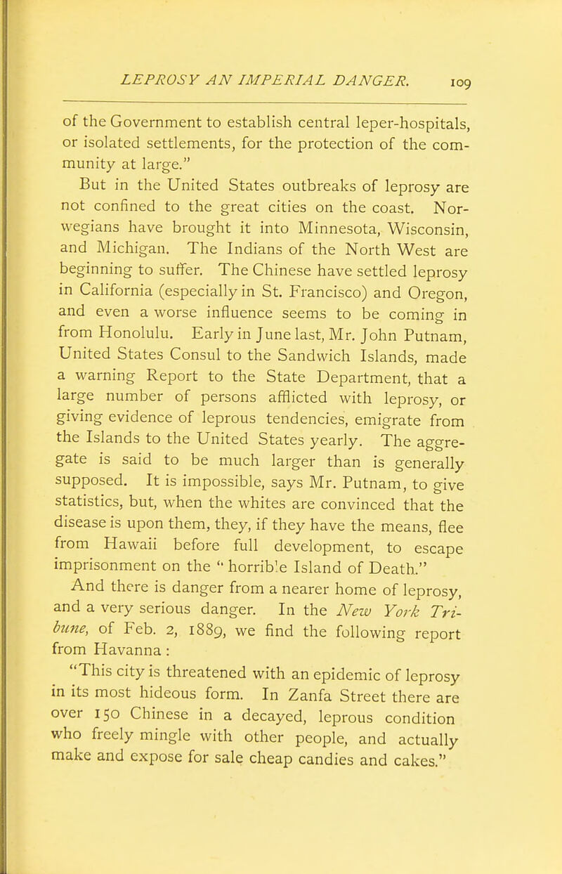 of the Government to establish central leper-hospitals, or isolated settlements, for the protection of the com- munity at large. But in the United States outbreaks of leprosy are not confined to the great cities on the coast. Nor- wegians have brought it into Minnesota, Wisconsin, and Michigan. The Indians of the North West are beginning to suffer. The Chinese have settled leprosy in California (especially in St. Francisco) and Oregon, and even a worse influence seems to be coming in from Honolulu. Early in June last, Mr. John Putnam, United States Consul to the Sandwich Islands, made a warning Report to the State Department, that a large number of persons afflicted with leprosy, or giving evidence of leprous tendencies, emigrate from the Islands to the United States yearly. The aggre- gate is said to be much larger than is generally supposed. It is impossible, says Mr. Putnam, to give statistics, but, when the whites are convinced that the disease is upon them, they, if they have the means, flee from Hawaii before full development, to escape imprisonment on the  horrible Island of Death. And there is danger from a nearer home of leprosy, and a very serious danger. In the New York Tri- bune, of Feb. 2, 1889, we find the following report from Havanna: This city is threatened with an epidemic of leprosy in its most hideous form. In Zanfa Street there are over 150 Chinese in a decayed, leprous condition who freely mingle with other people, and actually make and expose for sale cheap candies and cakes.