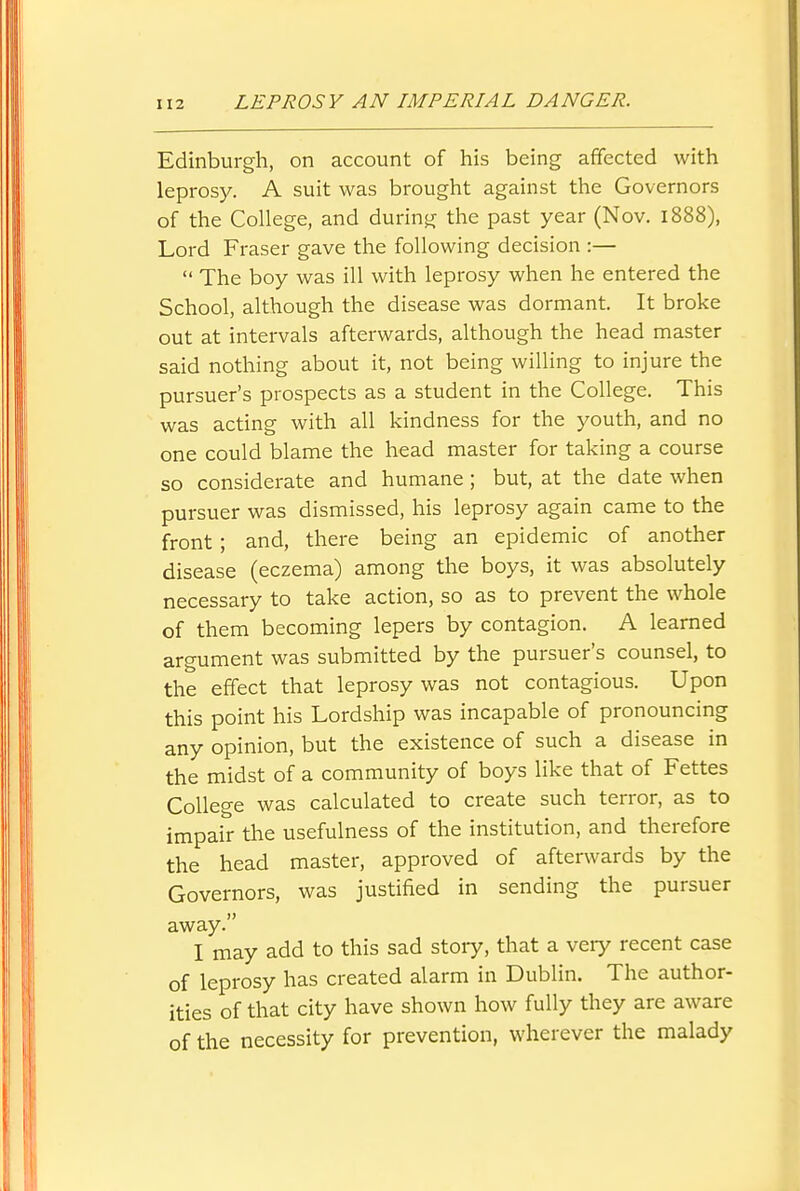 Edinburgh, on account of his being affected with leprosy. A suit was brought against the Governors of the College, and during the past year (Nov. 1888), Lord Eraser gave the following decision :—  The boy was ill with leprosy when he entered the School, although the disease was dormant. It broke out at intervals afterwards, although the head master said nothing about it, not being willing to injure the pursuer's prospects as a student in the College. This was acting with all kindness for the youth, and no one could blame the head master for taking a course so considerate and humane; but, at the date when pursuer was dismissed, his leprosy again came to the front; and, there being an epidemic of another disease (eczema) among the boys, it was absolutely necessary to take action, so as to prevent the whole of them becoming lepers by contagion. A learned argument was submitted by the pursuer's counsel, to the effect that leprosy was not contagious. Upon this point his Lordship was incapable of pronouncing any opinion, but the existence of such a disease in the midst of a community of boys like that of Fettes College was calculated to create such terror, as to impair the usefulness of the institution, and therefore the head master, approved of afterwards by the Governors, was justified in sending the pursuer away. I may add to this sad stoiy, that a veiy recent case of leprosy has created alarm in Dublin. The author- ities of that city have shown how fully they are aware of the necessity for prevention, wherever the malady