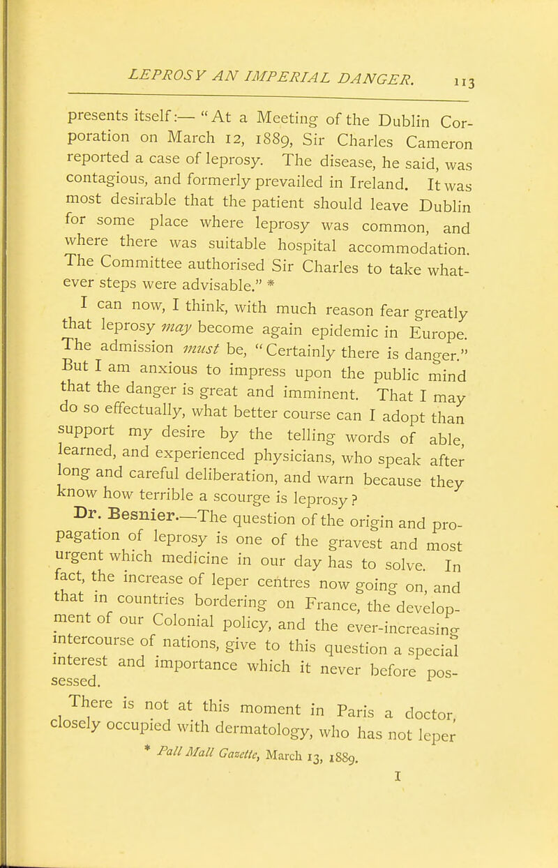 presents itself:—At a Meeting of the Dublin Cor- poration on March 12, 1889, Sir Charles Cameron reported a case of leprosy. The disease, he said, was contagious, and formerly prevailed in Ireland. It was most desirable that the patient should leave Dublin for some place where leprosy was common, and where there was suitable hospital accommodation. The Committee authorised Sir Charles to take what- ever steps were advisable. * I can now, I think, with much reason fear greatly that leprosy may become again epidemic in Europe The admission 7m(st be, Certainly there is danger But I am anxious to impress upon the public mind that the danger is great and imminent. That I may do so effectually, what better course can I adopt than support my desire by the telling words of able earned, and experienced physicians, who speak after ong and careful deliberation, and warn because they know how terrible a scourge is leprosy ? Dr. Besnier—The question of the origin and pro- pagation of leprosy is one of the gravest and most urgent which medicine in our day has to solve In fact the increase of leper centres now going on, and that in countries bordering on France, the develop- ment of our Colonial policy, and the ever-increasino- mtercourse of nations, give to this question a special interest and importance which it never before pos- sessed. ^ There is not at this moment in Paris a doctor closely occupied with dermatology, who has not lepei^ * PaU Mall Gametic, March 13, 1889. I