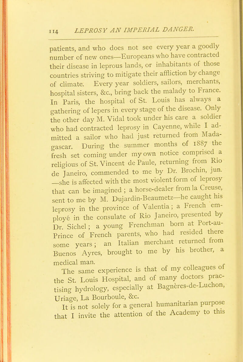 patients, and who does not see every year a goodly number of new ones—Europeans who have contracted their disease in leprous lands, or inhabitants of those countries striving to mitigate their affliction by change of climate. Every year soldiers, sailors, merchants, hospital sisters, &c., bring back the malady to France. In Paris, the hospital of St. Louis has always a gathering of lepers in every stage of the disease. Only the other day M. Vidal took under his care a soldier who had contracted leprosy in Cayenne, while I ad- mitted a sailor who had just returned from Mada- gascar. During the summer months of 1887 the fresh set coming under my own notice comprised a religious of St. Vincent de Paule, returning from Rio de Janeiro, commended to me by Dr. Brochin, jun. —she is affected with the most violent form of leprosy that can be imagined ; a horse-dealer from la Creuse, sent to me by M. Dujardin-Beaumetz—he caught his leprosy in the province of Valentia; a French em- ploy6 in the consulate of Rio Janeiro, presented by Dr Sichel; a young Frenchman born at Port-au- Prince of French parents, who had resided there some years; an Italian merchant returned from Buenos Ayres, brought to me by his brother, a medical man. The same experience is that of my colleagues of the St. Louis Hospital, and of many doctors prac- tising hydrology, especially at Bagneres-de-Luchon, Uriage, La Bourboule, &c. It is not solely for a general humanitarian purpose that I invite the attention of the Academy to this