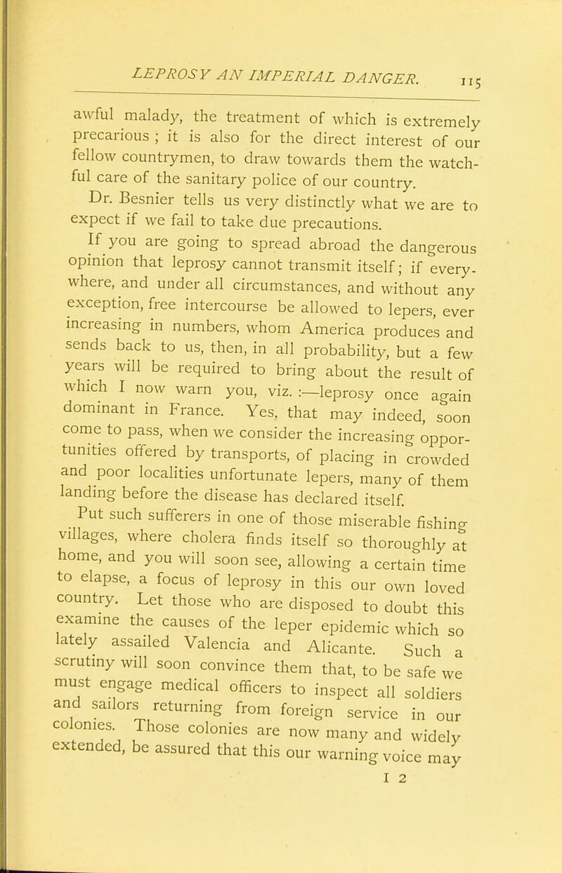 awful malady, the treatment of which is extremely precarious ; it is also for the direct interest of our fellow countrymen, to draw towards them the watch- ful care of the sanitary police of our country. Dr. Besnier tells us very distinctly what we are to expect if we fail to take due precautions. If you are going to spread abroad the dangerous opinion that leprosy cannot transmit itself; if every- where, and under all circumstances, and without any exception, free intercourse be allowed to lepers, ever increasing in numbers, whom America produces and sends back to us, then, in all probability, but a few years will be required to bring about the result of which I now warn you, viz. :—leprosy once again dommant in France. Yes, that may indeed, soon come to pass, when we consider the increasing oppor- tunities offered by transports, of placing in crowded and poor locahties unfortunate lepers, many of them landing before the disease has declared itself Put such sufferers in one of those miserable fishing villages, where cholera finds itself so thoroughly at home, and you will soon see, allowing a certain time to elapse, a focus of leprosy in this our own loved country. Let those who are disposed to doubt this examine the causes of the leper epidemic which so lately assailed Valencia and Alicante. Such a scrutiny will soon convince them that, to be safe we must engage medical officers to inspect all soldiers and sailors returning from foreign service in our colonies. Those colonies are now many and widely extended, be assured that this our warning voice may