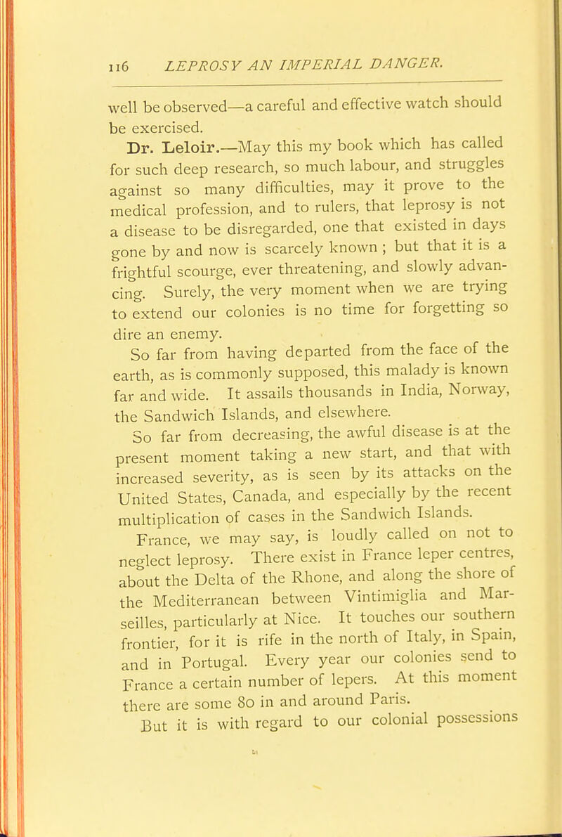 well be observed—a careful and effective watch should be exercised. Dr. Leloir.—May this my book which has called for such deep research, so much labour, and struggles against so many difficulties, may it prove to the medical profession, and to rulers, that leprosy is not a disease to be disregarded, one that existed in days gone by and now is scarcely known ; but that it is a frightful scourge, ever threatening, and slowly advan- cing. Surely, the very moment when we are trying to extend our colonies is no time for forgetting so dire an enemy. So far from having departed from the face of the earth, as is commonly supposed, this malady is known far and wide. It assails thousands in India, Norway, the Sandwich Islands, and elsewhere. So far from decreasing, the awful disease is at the present moment taking a new start, and that with increased severity, as is seen by its attacks on the United States, Canada, and especially by the recent multiplication of cases in the Sandwich Islands. France, we may say, is loudly called on not to neglect leprosy. There exist in France leper centres, about the Delta of the Rhone, and along the shore of the Mediterranean between Vintimiglia and Mar- seilles, particularly at Nice. It touches our southern frontier, for it is rife in the north of Italy, in Spain, and in'Portugal. Every year our colonies send to France a certain number of lepers. At this moment there are some 80 in and around Paris. But it is with regard to our colonial possessions