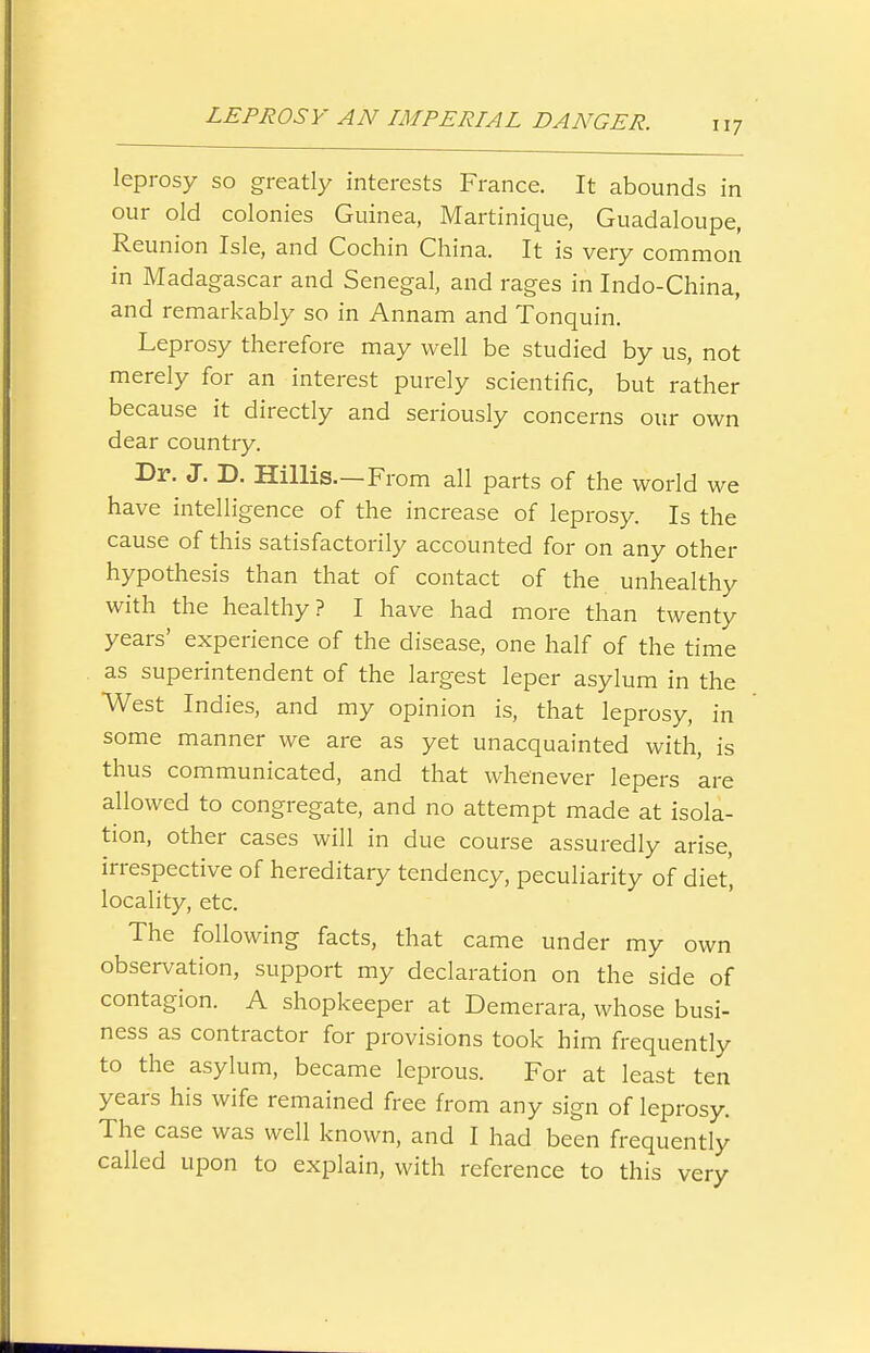 leprosy so greatly interests France. It abounds in our old colonies Guinea, Martinique, Guadaloupe, Reunion Isle, and Cochin China. It is very common in Madagascar and Senegal, and rages in Indo-China, and remarkably so in Annam and Tonquin. Leprosy therefore may well be studied by us, not merely for an interest purely scientific, but rather because it directly and seriously concerns our own dear country. Dr. J. D. Hillis—From all parts of the world we have intelligence of the increase of leprosy. Is the cause of this satisfactorily accounted for on any other hypothesis than that of contact of the unhealthy with the healthy? I have had more than twenty years' experience of the disease, one half of the time as superintendent of the largest leper asylum in the West Indies, and my opinion is, that leprosy, in some manner we are as yet unacquainted with, is thus communicated, and that whenever lepers are allowed to congregate, and no attempt made at isola- tion, other cases will in due course assuredly arise, irrespective of hereditary tendency, peculiarity of diet, locality, etc. The following facts, that came under my own observation, support my declaration on the side of contagion. A shopkeeper at Demerara, whose busi- ness as contractor for provisions took him frequently to the asylum, became leprous. For at least ten years his wife remained free from any sign of leprosy. The case was well known, and I had been frequently called upon to explain, with reference to this verv