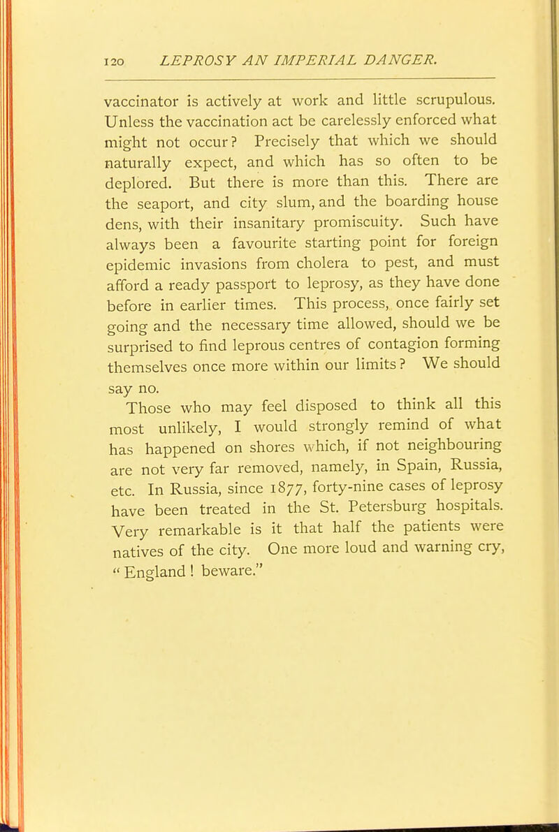 vaccinator is actively at work and little scrupulous. Unless the vaccination act be carelessly enforced what might not occur? Precisely that which we should naturally expect, and which has so often to be deplored. But there is more than this. There are the seaport, and city slum, and the boarding house dens, with their insanitary promiscuity. Such have always been a favourite starting point for foreign epidemic invasions from cholera to pest, and must afford a ready passport to leprosy, as they have done before in earlier times. This process, once fairly set going and the necessary time allowed, should we be surprised to find leprous centres of contagion forming themselves once more within our limits ? We should say no. Those who may feel disposed to think all this most unlikely, I would strongly remind of what has happened on shores which, if not neighbouring are not very far removed, namely, in Spain, Russia, etc. In Russia, since 1877, forty-nine cases of leprosy have been treated in the St. Petersburg hospitals. Very remarkable is it that half the patients were natives of the city. One more loud and warning cry,  England! beware.