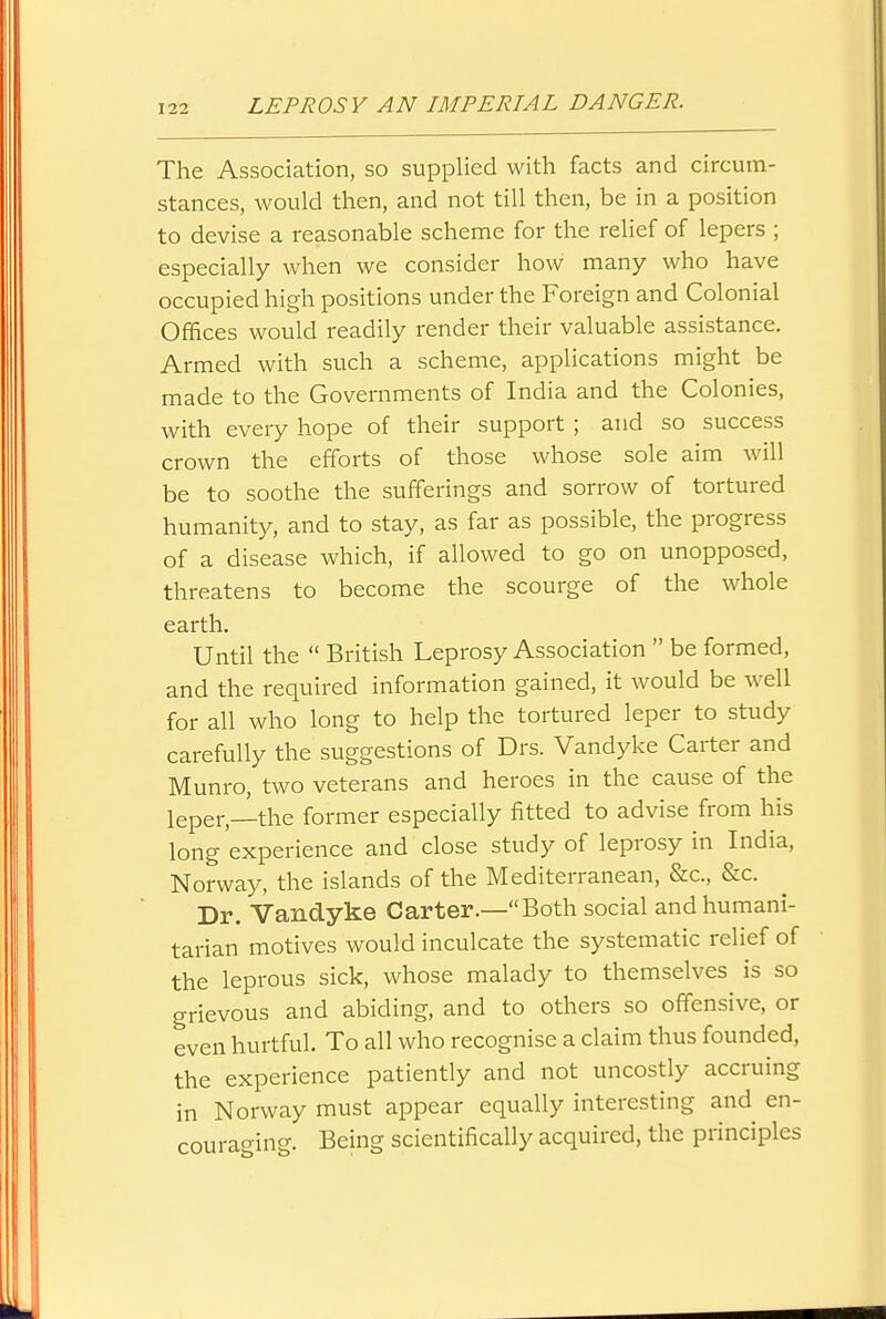 The Association, so supplied with facts and circum- stances, would then, and not till then, be in a position to devise a reasonable scheme for the relief of lepers ; especially when we consider how many who have occupied high positions under the Foreign and Colonial Offices would readily render their valuable assistance. Armed with such a scheme, applications might be made to the Governments of India and the Colonies, with every hope of their support ; and so success crown the efforts of those whose sole aim will be to soothe the sufferings and sorrow of tortured humanity, and to stay, as far as possible, the progress of a disease which, if allowed to go on unopposed, threatens to become the scourge of the whole earth. Until the  British Leprosy Association  be formed, and the required information gained, it would be well for all who long to help the tortured leper to study carefully the suggestions of Drs. Vandyke Carter and Munro, two veterans and heroes in the cause of the leper,—the former especially fitted to advise from his long experience and close study of leprosy in India, Norway, the islands of the Mediterranean, &c., &c. Dr. Vandyke Carter.—Both social and humani- tarian motives would inculcate the systematic relief of the leprous sick, whose malady to themselves is so grievous and abiding, and to others so offensive, or even hurtful. To all who recognise a claim thus founded, the experience patiently and not uncostly accruing in Norway must appear equally interesting and en- couraging. Beuig scientifically acquired, the principles