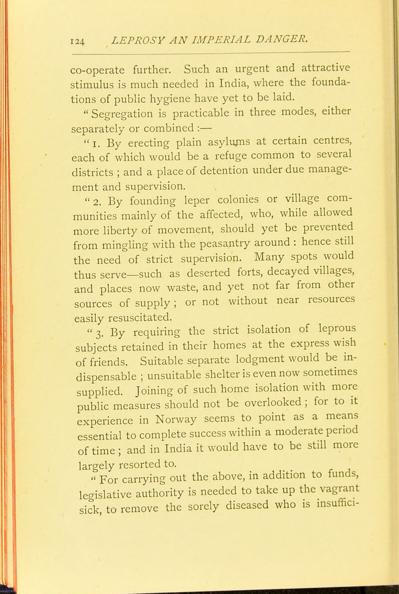 co-operate further. Such an urgent and attractive stimulus is much needed in India, where the founda- tions of pubHc hygiene have yet to be laid. Segregation is practicable in three modes, either separately or combined :— I. By erecting plain asylums at certain centres, each of which would be a refuge common to several districts ; and a place of detention under due manage- ment and supervision. 2. By founding leper colonies or village com- munities mainly of the affected, who, while allowed more liberty of movement, should yet be prevented from mingling with the peasantry around : hence still the need of strict supervision. Many spots would thus serve—such as deserted forts, decayed villages, and places now waste, and yet not far from other sources of supply; or not without near resources easily resuscitated.  3. By requiring the strict isolation of leprous subjects retained in their homes at the express wish of friends. Suitable separate lodgment would be in- dispensable ; unsuitable shelter is even now sometimes supplied. Joining of such home isolation with more public measures should not be overlooked ; for to it experience in Norway seems to point as a means essential to complete success within a moderate period of time ; and in India it would have to be still more largely resorted to. « For carrying out the above, in addition to funds, legislative authority is needed to take up the vagrant sick, to remove the sorely diseased who is msuffici-