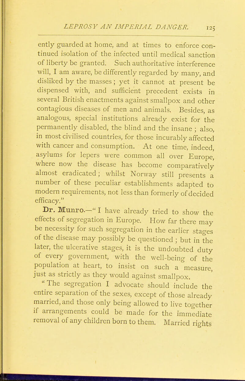 ently guarded at home, and at times to enforce con- tinued isolation of the infected until medical sanction of liberty be granted. Such authoritative interference will, I am aware, be differently regarded by many, and disHked by the masses; yet it cannot at present be dispensed with, and sufficient precedent exists in several British enactments against smallpox and other contagious diseases of men and animals. Besides, as analogous, special institutions already exist for the permanently disabled, the blind and the insane ; also, in most civilised countries, for those incurably affected with cancer and consumption. At one time, indeed, asylums for lepers were common all over Europe, where now the disease has become comparatively almost eradicated; whilst Norway still presents a number of these peculiar establishments adapted to modern requirements, not less than formerly of decided efficacy. Dr. Munro.— I have already tried to show the effects of segregation in Europe. How far there may be necessity for such segregation in the earlier stages of the disease may possibly be questioned ; but in the later, the ulcerative stages, it is the undoubted duty of every government, with the well-being of the population at heart, to insist on such a measure, just as strictly as they would against smallpox. The segregation I advocate should include the entire separation of the sexes, except of those already married, and those only being allowed to live together if arrangements could be made for the immediate removal of any children born to them. Married rights