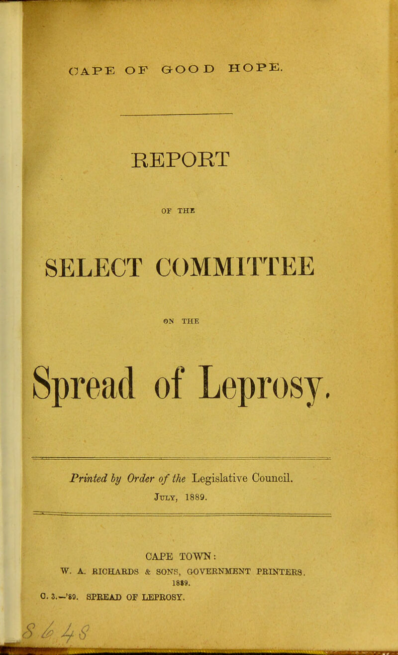 CAPE OF GOOD HOPE. REPORT or THE SELECT COMMITTEE ©N THE Spread of Leprosy. Printed hy Order of the Legislative Council. Jtoy, 1889, CAPE TOWN: W. A. RICHARDS & SONS, GOVERNMENT PRINTERS. 1819.