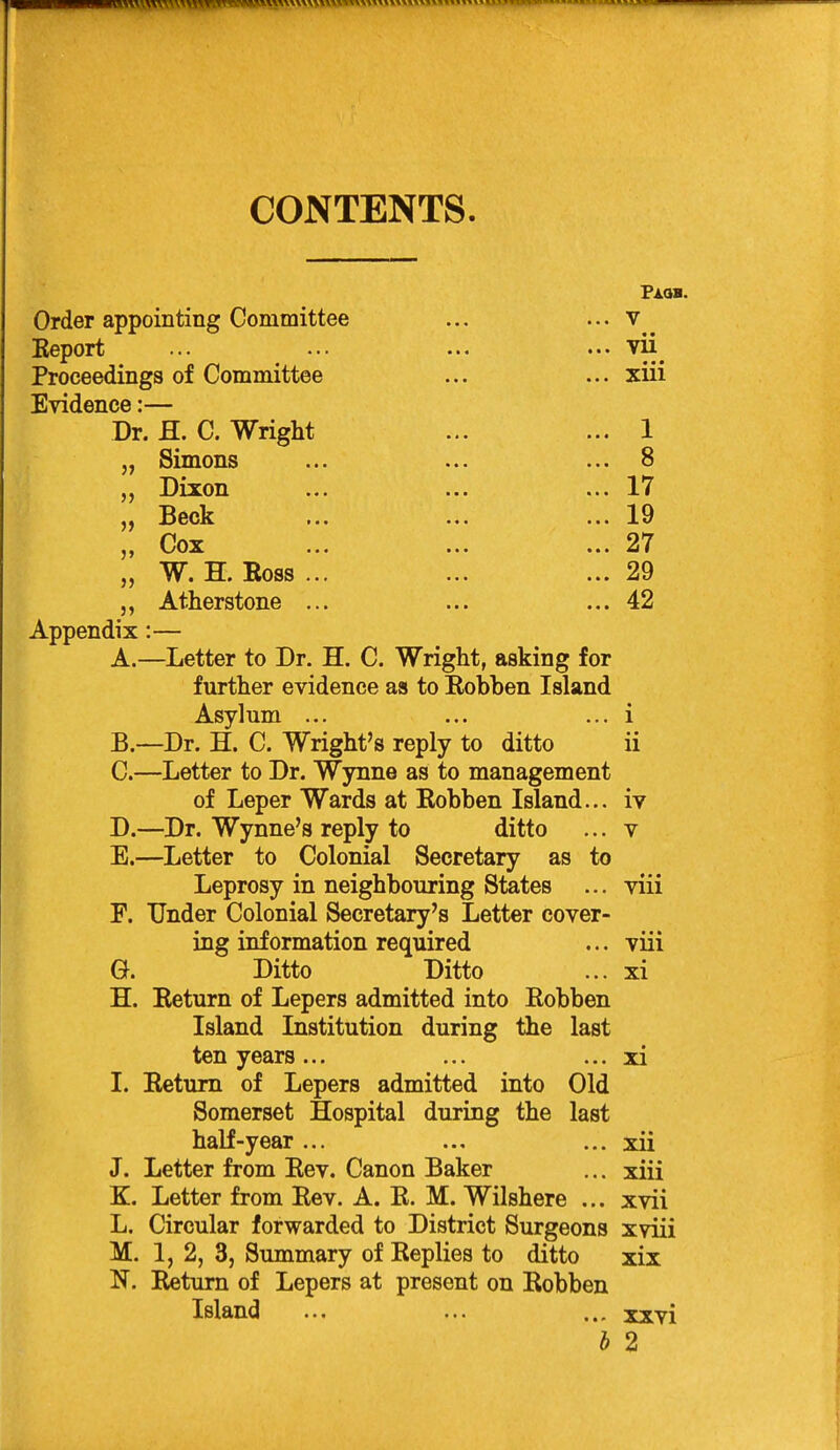 CONTENTS. Order appointing Committee ... ... V Keport ... ... ... ... vii^ Proceedings of Committee ... ... xiii Evidence:— Dr. fl. C. Wright ... ... 1 „ Simons ... ... ... 8 „ Dixon ... ... ... 17 „ Cox ... ... ... 27 „ W. H. Boss ... ... ... 29 Atherstone ... ... ... 42 Appendix:— A. —Letter to Dr. H. C. Wright, asking for further evidence as to Robben Island Asylum ... ... ... i B. —Dr. H. C. Wright's reply to ditto ii C. —Letter to Dr. Wynne as to management of Leper Wards at Robben Island... iv D. —Dr. Wynne's reply to ditto ... v E. —Letter to Colonial Secretary as to Leprosy in neighbouring States ... viii F. Under Colonial Secretary's Letter cover- ing information required ... viii a Ditto Ditto ... xi H. Return of Lepers admitted into Robben Island Institution during the last ten years ... ... •.. xi I. Return of Lepers admitted into Old Somerset Hospital during the last half-year... ... ... xii J. Letter from Rev. Canon Baker ... xiii K. Letter from Rev. A. R. M. Wilshere ... xvii L. Circular forwarded to District Surgeons xviii M. 1, 2, 3, Summary of Replies to ditto xix N. Rietum of Lepers at present on Robben Island ... ... ... xxvi