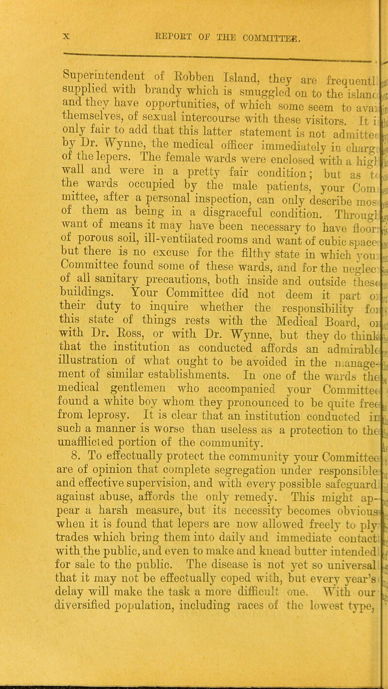 ;i3l in Superiutendeut of Eobbeu Island, they are frequent] supplied with brandy which is smuggled on to the islanc and they have opportunities, of which some seem to ava: themselves, of sexual intercourse with these visitors It i , only fair to add that this latter statement is not adraittc by Dr. ^^ynne, the medical officer immediately in charg of the lepers. The female wards were enclosed with a higl wall and were in a pretty fair condition; but as t- the wards occupied by the male patients, your Com mittee, after a personal inspection, can only describe mos of them as being in a disgraceful condition. Througl want of means it may have been necessary to have floor, of porous soil, ill-ventilated rooms and want of cubic space but there is no excuse for the filthy state in which you; Committee found some of these wards, and for the neglec of all sanitary precautions, both inside and outside these buildings. Your Committee did not deem it part o] their duty to inquire whether the responsibility fo: this state of things rests with the Medical Board, oi with Dr. Eoss, or with Dr. Wynne, but they do think that the institution as conducted affords an admii^abh illustration of what ought to be avoided in the iKanage- ment of similar establishments. In one of the wards the medical gentlemen who accompanied your Committee found a white boy whom they pronounced to be quite free from leprosy. It is clear that an institution conducted in such a manner is worse than useless as a protection to the unafflicied portion of the community. 8. To effectually protect the community your Committee are of opinion that complete segregation under responsible and effective supervision, and with every possible safeguard. ^ against abuse, affords the only remedy. This might ap- pear a harsh measure, but its necessity becomes obvious- . when it is found that lepers are now allowed freely to plv ^ trades which bring them into daily and immediate contact with the public, and (iven to make and knead butter intended. . for sale to the public. The disease is not yet so universal ^ that it may not be effectually coped with, but every year's delay will make the task a more difficult one. With our diversified population, including races of the lowest ty|)e,