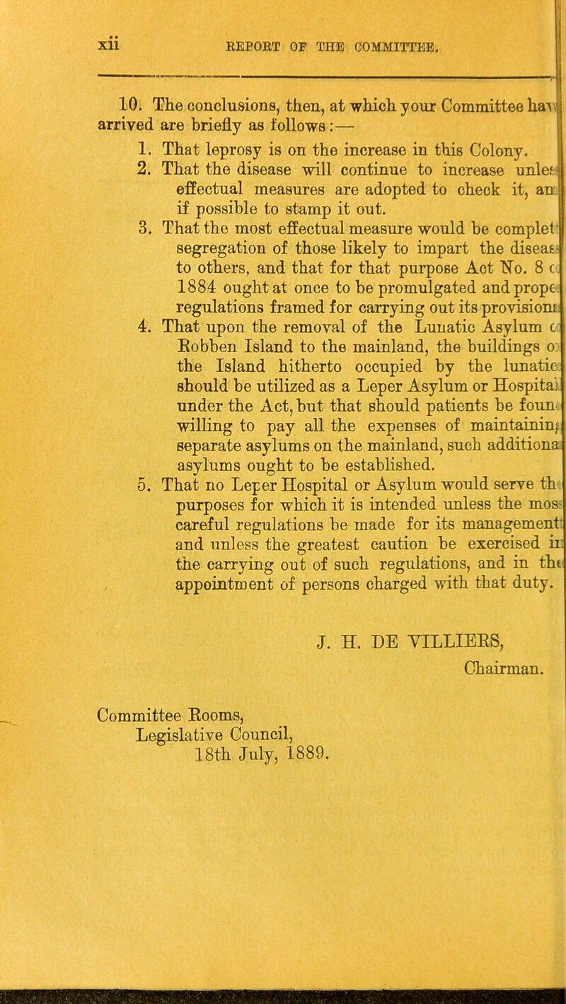 10. The conclusions, then, at which your Committee ha^ arrived are briefly as follows:— 1. That leprosy is on the increase in this Colony. 2. That the disease will continue to increase unl* effectual measures are adopted to check it, a if possible to stamp it out. 3. That the most effectual measure would be complc segregation of those likely to impart the diseafc; to others, and that for that purpose Act No. 8 c 1884 ought at once to be promulgated andprope- regulations framed for carrying out its provision!. 4. That upon the removal of the Lunatic Asylum co Eobben Island to the mainland, the buildings o: the Island hitherto occupied by the lunatic- should be utilized as a Leper Asylum or Hospital under the Act, but that should patients be foun. willing to pay all the expenses of maintainiuj separate asylums on the mainland, such additiona asylums ought to be established. 5. That no Leper Hospital or Asylum would serve th purposes for which it is intended unless the mos:- careful regulations be made for its management: and unless the greatest caution be exercised in the carrying out of such regulations, and in thi appointment of persons charged with that duty. J. H. DE VILLIEES, Chairman. Committee Eooms, Legislative Council, 18th July, 1889,