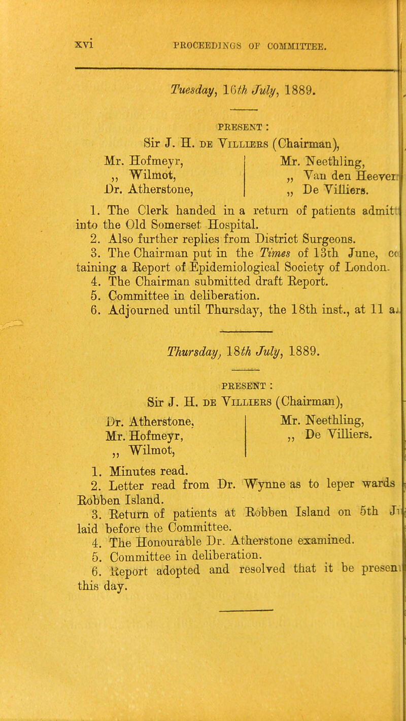 Tuesday, \UhJuly, 1889. PRESENT : Sir J. H. DE YiLLiEES (Chairman), Mr. Hofmeyr, Wilmot, Dr. Atherstone, Mr. Neethling, „ Vau den Heeyei „ De Villiers. 1. The Clerk handed in a return of patients admit* into the Old Somerset Hospital. 2. Also further replies from District Surgeons. 3. The Chairman put in the Times of 13ih June, cc taining a Eeport of Epidemiological Society of London. 4. The Chairman submitted draft Eeport. 5. Committee in deliberation. 6. Adjourned until Thursday, the 18th inst., at 11 aj Thursday, \%th July, 1889. PRESENT : Sir J. H. DE Villiers (Chairman), Mr. Neethling, ,, De Villiers. Dr. Atherstone, Mr. Hofmeyr, „ Wilmot, 1. Minutes read. 2. Letter read from Dr. Wynne as to leper wards Eobben Island. 3. Eetum of patients at Eobben Island on 5th Jn laid before the Committee. 4. The Honourable Dr. Atherstone examined. 5. Committee in deliberation. 6. Eeport adopted and resolyed that it be presenv this day.