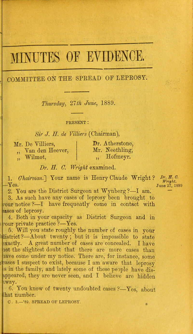 imiTES OF EVIDENCE. COMMITTEE ON THE SPEEAD OF LEPEOSY. Thursday^ llth June^ 1889. PRESENT: Sir J. H. de Villiers (Chairman) Mr. De Villiers, „ Yan den Heever, 5J Dr. ^ therstone, Mr. Neethling, „ Hofmeyr. Wilmot, Dr. B. 0. Wright examined. 1. Chairman.'] Your name is Henry Claude Wright ? -^^J^j^l^' —Yes. June 27, 1889 2. You are the District Surgeon at Wynberg ?—I am. ~ 3. As sucli have any cas6s of leprosy been brought to 70ur notice ?—I have frequently come in contact with jases of leprosy. 4. Both in your capacity as District Surgeon and in 70ur private practice ?—Yes. 5. Will you state roughly the number of cases in your fijlisti'ict ?—About twenty ; but it is impossible to state exactly. A great number of cases are concealed. I have lot the slightest doubt that there are more cases than lave come under my notice. There are, for instance, some 3ases I suspect to exist, because I am aware that leprosy s in the family, and lately some of these people have dis- ippeared, they are never seen, and I believe are hidden iway. 6. You know of twenty undoubted cases ?—Yes, about that number. C . 3.—'89. SPREAD OF LEPROST.