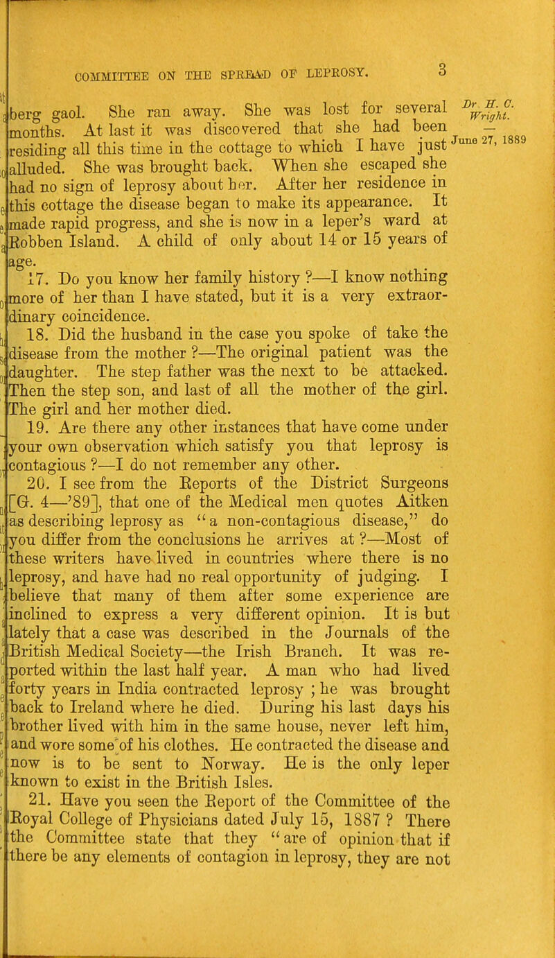 10 berg gaol. She ran away. She was lost for several months. At last it was discovered that she had been - alluded. She was brought back. When she escaped she had no sign of leprosy about hor. After her residence in this cottage the disease began to make its appearance. It made rapid progress, and she is now in a leper's ward at Robben Island. A child of only about 14 or 15 years of age. 17. Do you know her family history ?—I know nothing more of her than I have stated, but it is a very extraor- dinary coincidence. 18. Did the husband in the case you spoke of take the disease from the mother ?—The original patient was the daughter. The step father was the next to be attacked. Then the step son, and last of aU the mother of the girl. The girl and her mother died. 19. Are there any other instances that have come under your own observation which satisfy you that leprosy is contagious ?—I do not remember any other. 20. I see from the Eeports of the District Surgeons [G. 4—'89], that one of the Medical men quotes Aitken as describing leprosy as a non-contagious disease, do jyou differ from the conclusions he arrives at ?—Most of these writers have lived in countries where there is no leprosy, and have had no real opportunity of judging. I believe that many of them after some experience are inclined to express a very different opinion. It is but lately that a case was described in the Journals of the British Medical Society—the Irish Branch. It was re- ported within the last half year. A man who had lived forty years in India contracted leprosy ; he was brought back to Ireland where he died. During his last days his brother lived with him in the same house, never left him, and wore some'of his clothes. He contracted the disease and now is to be sent to Norway. He is the only leper known to exist in the British Isles. 21. Have you aeen the Eeport of the Committee of the Eoyal College of Physicians dated July 15, 1887 ? There the Committee state that they  are of opinion that if there be any elements of contagion in leprosy, they are not n