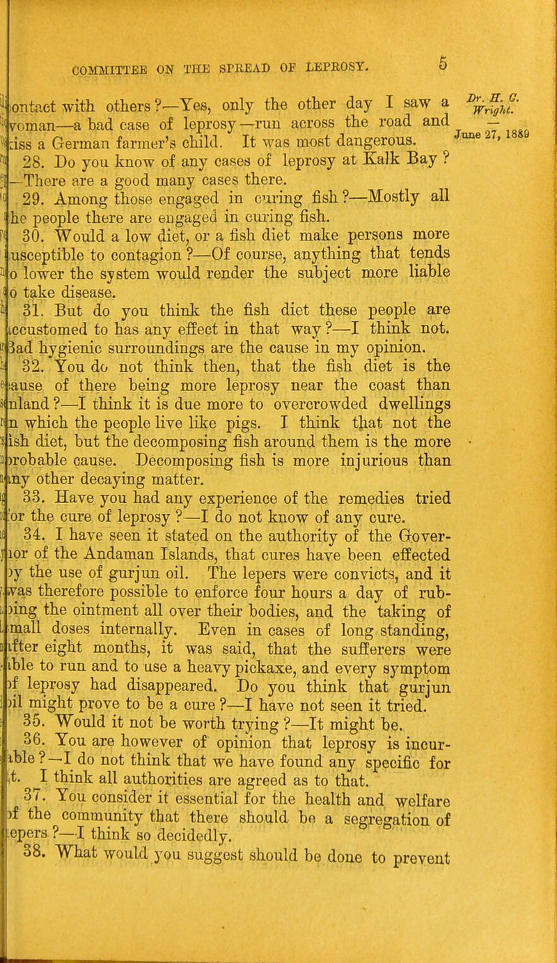 6 :OTitact with others Yes, only the other day I saw a %fjf/ Woman—a bad case of leprosy—run across the road and - :iss a German farmer's child. It was most dangerous. ^^^ ^« 28. Do you know of any cases of leprosy at Ealk Bay ? .^i—There are a good many cases there. 29. Among those engaged in curing fish ?—Mostly all i he people there are engaged in curing fish. 30. Would a low diet, or a fish diet make persons more : usceptible to contagion ?—Of course, anything that tends II 0 lower the system would render the subject more liable i 0 t^-ke disease. i 31. But do you think the fish diet these people are iccustomed to has any effect in that way ?—I think not. jr 3ad hygienic surroundings are the cause in my opinion. 1 32. You do not think then, that the fish diet is the e iause of there being more leprosy near the coast than 5< nland ?—I think it is due more to overcrowded dwellings li n which the people live like pigs. I think tjiat not the s ish diet, but the decomposing fish around them is the more • B )robable cause. Decomposing fish is more injurious than tt my other decaying matter. 33. Have you had any experience of the remedies tried 'or the cure of leprosy ?—I do not know of any cure. If 34. I have seen it stated on the authority of the Gover- ipr of the Andaman Islands, that cures have been effected )y the use of gurjun oil. The lepers were convicts, and it (. vas therefore possible to enforce four hours a day of rub- )ing the ointment all over their bodies, and the taking of mall doses internally. Even in cases of long standing, ifter eight months, it was said, that the sufferers were ible to run and to use a heavy pickaxe, and every symptom )f leprosy had disappeared. Do you think that gurjun )il might prove to be a cure ?—I have not seen it tried. 35. Would it not be worth trying ?—It might be. 36. You are however of opinion that leprosy is incur- ible ?—I do not think that we have found any specific for ,t. ^I think all authorities are agreed as to that. 37. You consider it essential for the health and welfare )f the community that there should be a segregation of iepers ?—I think so decidedly. 38. What would you suggest should be done to prevent