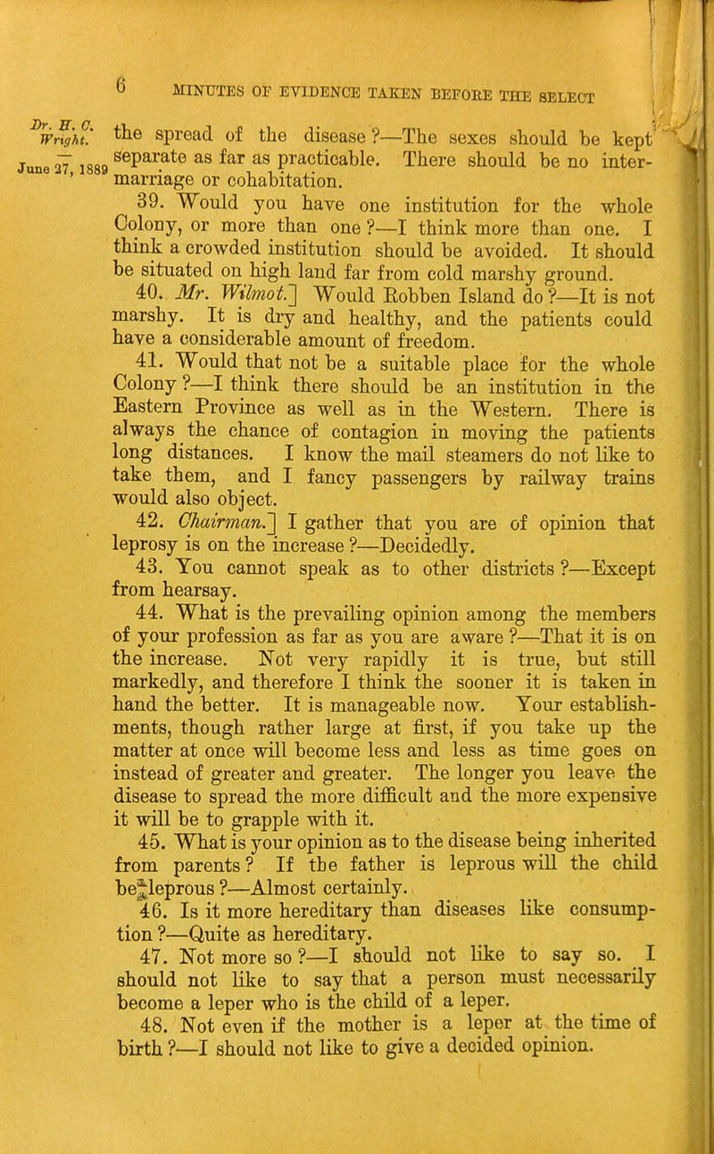 w^g'ht! spread of the disease?—The sexes should be kept' ' le 27 1889 ®®P^^?*® practicable. There should be no inter- marriage or cohabitation. 39. Would you have one institution for the whole Colony, or more than one ?—I think more than one. I think a crowded institution should be avoided. It should be situated on high land far from cold marshy ground. 40. Mr. Wilmof] Would Eobben Island do ?—It is not marshy. It is dry and healthy, and the patients could have a considerable amount of freedom. 41. Would that not be a suitable place for the whole Colony ?—I think there should be an institution in the Eastern Province as well as in the Western. There is always the chance of contagion in moving the patients long distances. I know the mail steamers do not like to take them, and I fancy passengers by railway trains would also object. 42. Chairman.'] I gather that you are of opinion that leprosy is on the increase ?—Decidedly. 43. You cannot speak as to other districts ?—Except from hearsay. 44. What is the prevailing opinion among the members of your profession as far as you are aware ?—That it is on the increase. Not very rapidly it is true, but still markedly, and therefore I think the sooner it is taken in hand the better. It is manageable now. Your establish- ments, though rather large at first, if you take up the matter at once will become less and less as time goes on instead of greater and greater. The longer you leave the disease to spread the more difficult and the more expensive it will be to grapple with it. 45. What is your opinion as to the disease being inherited from parents ? If the father is leprous will the child bejleprous ?—Almost certainly. 46. Is it more hereditary than diseases like consump- tion ?—Quite as hereditary. 47. Not more so ?—I should not like to say so. I should not like to say that a person must necessarily become a leper who is the child of a leper. 48. Not even if the mother is a leper at the time of birth ?—I should not like to give a decided opinion.