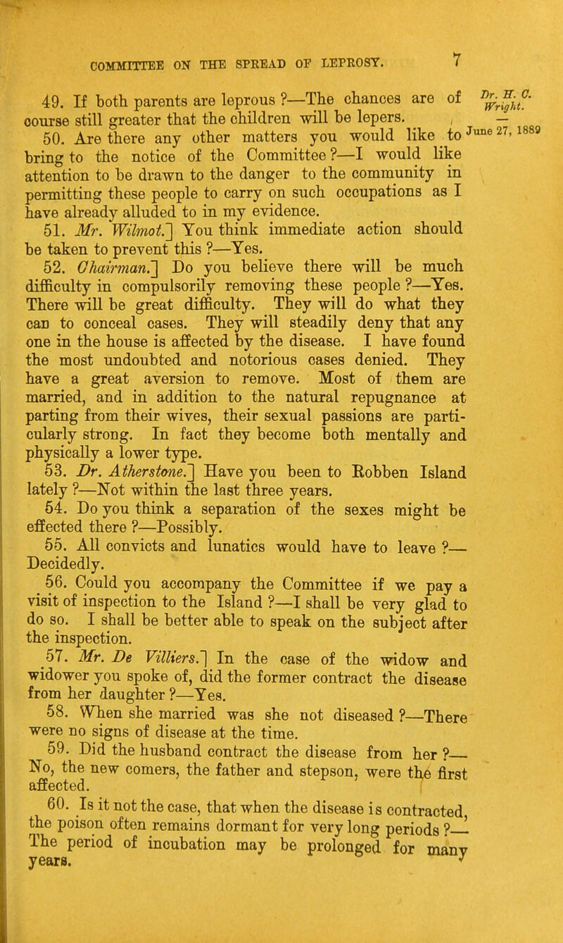 49. If both parents are leprous ?—The chances are of course still greater that the children will be lepers. , — 50. Are there any other matters you would like to 27, i889 bring to the notice of the Committee ?—I would like attention to be drawn to the danger to the community in permitting these people to carry on such occupations as I have already alluded to in my evidence. 51. Mr. Wilmot.'] You think immediate action should be taken to prevent this ?—Yes. 52. Ghairman.'] Do you believe there will be much difiB.culty in compulsorily removing these people ?—Yes. There will be great difficulty. They will do what they can to conceal cases. They will steadily deny that any one in the house is affected by the disease. I have found the most undoubted and notorious cases denied. They have a great aversion to remove. Most of them are married, and in addition to the natural repugnance at parting from their wives, their sexual passions are parti- cularly strong. In fact they become both mentally and physically a lower type. 53. Dr. Atherstone.'] Have you been to Eobben Island lately ?—Not within the last three years. 64. Do you think a separation of the sexes might be effected there ?—Possibly. 65. All convicts and lunatics would have to leave ?— Decidedly. 56. Could you accompany the Committee if we pay a visit of inspection to the Island ?—I shall be very glad to do so. I shall be better able to speak on the subject after the inspection. 57. Mr. De VilUers.'] In the case of the widow and widower you spoke of, did the former contract the disease from her daughter ?—Yes. 58. WTien she married was she not diseased ?—There were no signs of disease at the time. 59. Did the husband contract the disease from her ? No, the new comers, the father and stepson, were the first affected. 60. Is it not the case, that when the disease is contracted the poison often remains dormant for very long periods ?— The period of incubation may be prolonged for manv years.