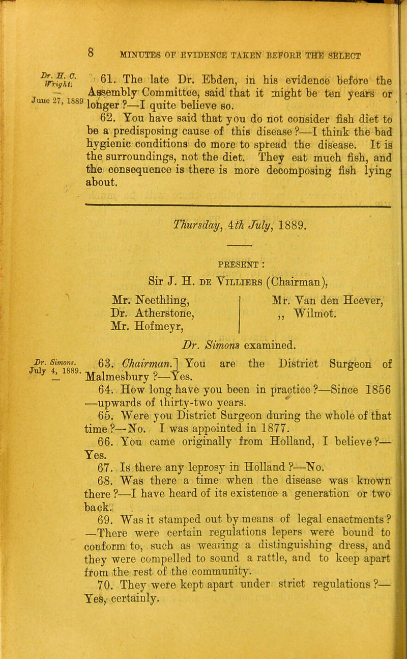 y^l^- 61. The late Dr. Ebden, in his evidence before the A-Bsembly Coramittee, said that it flight be ten years or ' ^^^^ lohger ?—I quite believe so. 62. You have said that you do not consider fish diet to be a predisposing cause of this disease ?—I think the bad hygienic conditions do more to spread the disease. It is the surroundings, not the diet. They eat much fish, and the: consequence is there is more decomposing fish lying about. Thursda?/, ith July, 1889. PRESENT : Sir J. H. DE YiLLiERS (Chairman), Mi*. Van den Heever, „ WHmot. Mr. Neethling, Dr. Atherstone, Mr. Hofmeyr, Dr. Simons examined. Dr. Simons. 63. Chairman.^ You are the District Surgeon of ^ — ' Malmesbury ?—Yes. 64.. How long have you been in practice ?—Since 1856 —upwards of thirty-two years. 65. Were you District Surgeon during the whole of that time?—No. I was appointed in 1877. 66. You came originally from HoUand, I believe?— Yes. 67. Is there any leprosy in Holland ?—No. 68. Was there a time when the disease was known there ?—I have heard of its existence a generation or two back. 69. Was it stamped out by means of legal enactments ? —There were certain regulations lepers were bound to conform to, such as wearing a distinguishing dress, and they were compelled to sound a rattle, and to keep apart from the rest of the community. 70. They wore kept apart under strict regulations ?— Yes,: certainly.